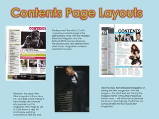 The features I like with is CLASH
                                 magazine contents page is the
                                 split sections it has with the headers
                                 (Features/ Regulars and the
                                 Festivals 2012: Access all areas)
                                 The sections are very different from
                                 other music magazines contents
                                 pages I have seen.




                                                                          I like the idea from Billboard magazine of
                                                                          having the text integration with the
I feature I like about the                                                image on the right. Also just having the
Vibe magazine is the colour                                               images of artist without having actual
it is very dark which makes it                                            written work. I will defiantly incorporate
very mystery and wonder                                                   this in my contents page. It will show my
why people buy this                                                       computer skills the fact I used text
magazine. The image its self                                              integration.
of Chris Brown is very fun
and happy enticing
consumers to feel like that.
 