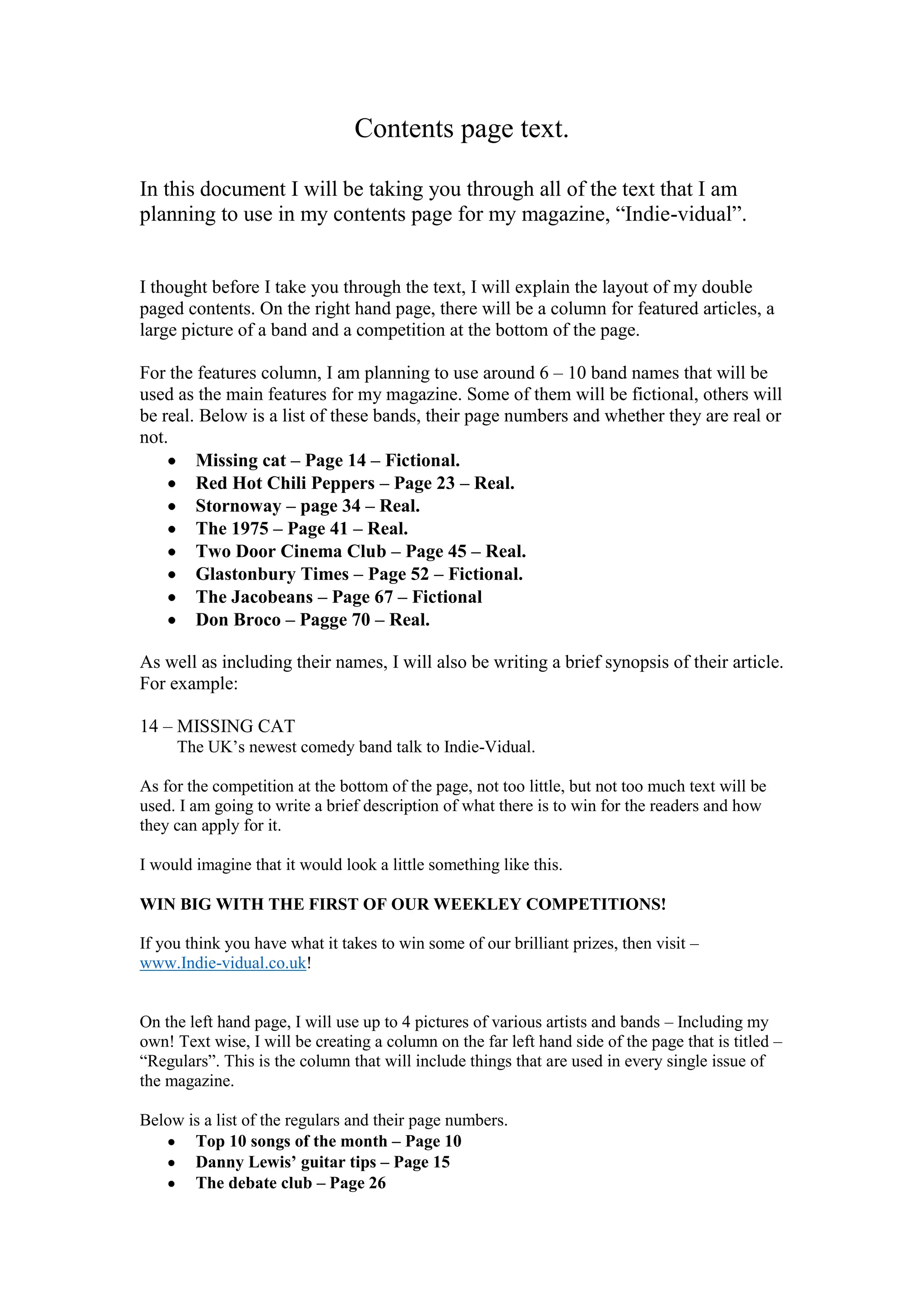 Contents page text.
In this document I will be taking you through all of the text that I am
planning to use in my contents page for my magazine, “Indie-vidual”.

I thought before I take you through the text, I will explain the layout of my double
paged contents. On the right hand page, there will be a column for featured articles, a
large picture of a band and a competition at the bottom of the page.
For the features column, I am planning to use around 6 – 10 band names that will be
used as the main features for my magazine. Some of them will be fictional, others will
be real. Below is a list of these bands, their page numbers and whether they are real or
not.
Missing cat – Page 14 – Fictional.
Red Hot Chili Peppers – Page 23 – Real.
Stornoway – page 34 – Real.
The 1975 – Page 41 – Real.
Two Door Cinema Club – Page 45 – Real.
Glastonbury Times – Page 52 – Fictional.
The Jacobeans – Page 67 – Fictional
Don Broco – Pagge 70 – Real.
As well as including their names, I will also be writing a brief synopsis of their article.
For example:
14 – MISSING CAT
The UK’s newest comedy band talk to Indie-Vidual.
As for the competition at the bottom of the page, not too little, but not too much text will be
used. I am going to write a brief description of what there is to win for the readers and how
they can apply for it.
I would imagine that it would look a little something like this.
WIN BIG WITH THE FIRST OF OUR WEEKLEY COMPETITIONS!
If you think you have what it takes to win some of our brilliant prizes, then visit –
www.Indie-vidual.co.uk!
On the left hand page, I will use up to 4 pictures of various artists and bands – Including my
own! Text wise, I will be creating a column on the far left hand side of the page that is titled –
“Regulars”. This is the column that will include things that are used in every single issue of
the magazine.
Below is a list of the regulars and their page numbers.
Top 10 songs of the month – Page 10
Danny Lewis’ guitar tips – Page 15
The debate club – Page 26

 