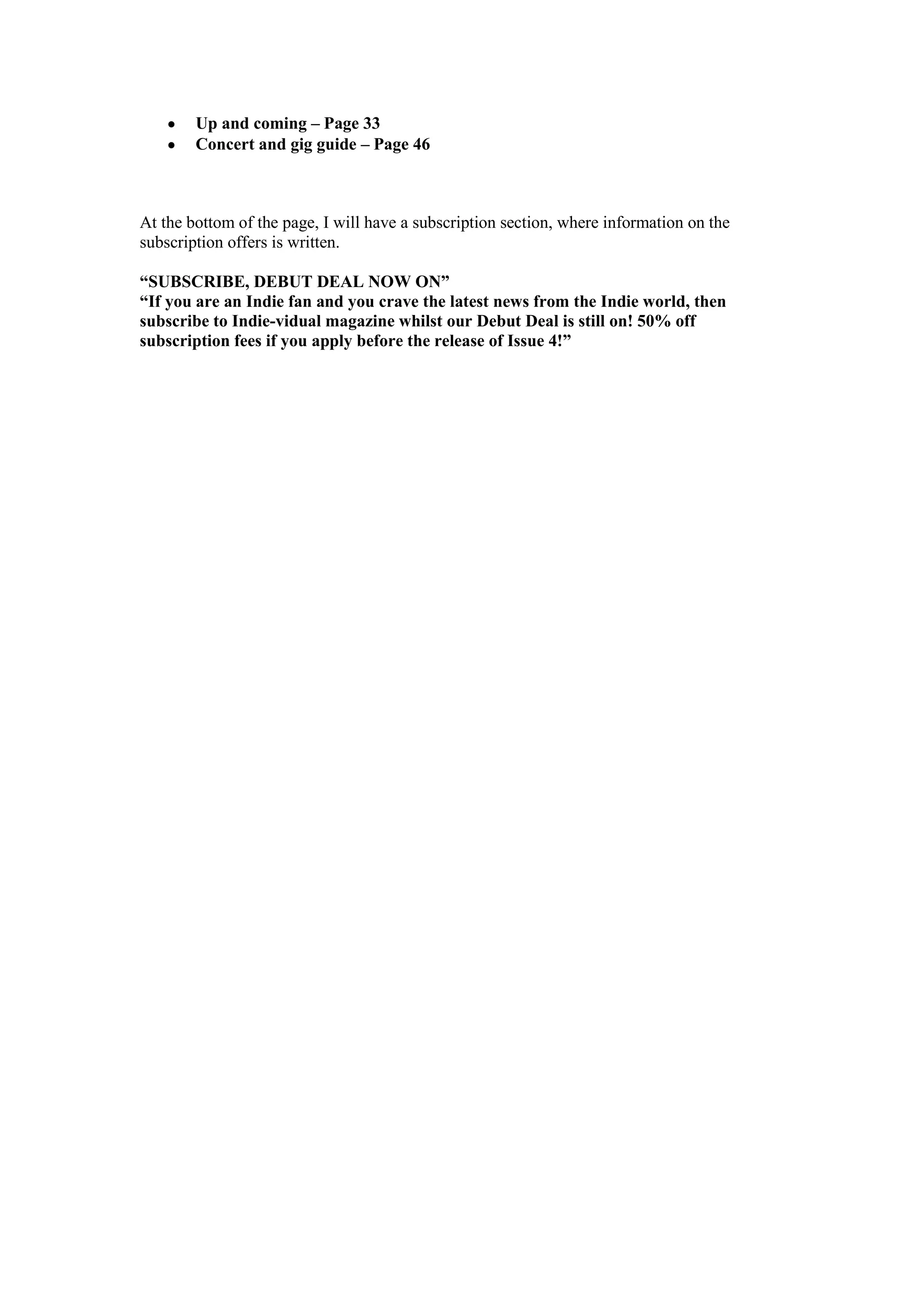Up and coming – Page 33
Concert and gig guide – Page 46

At the bottom of the page, I will have a subscription section, where information on the
subscription offers is written.
“SUBSCRIBE, DEBUT DEAL NOW ON”
“If you are an Indie fan and you crave the latest news from the Indie world, then
subscribe to Indie-vidual magazine whilst our Debut Deal is still on! 50% off
subscription fees if you apply before the release of Issue 4!”

 