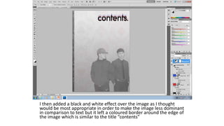 I then added a black and white effect over the image as I thought
would be most appropriate in order to make the image less dominant
in comparison to text but it left a coloured border around the edge of
the image which is similar to the title “contents”
 