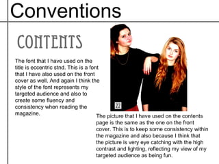 Conventions

The font that I have used on the
title is eccentric stnd. This is a font
that I have also used on the front
cover as well. And again I think the
style of the font represents my
targeted audience and also to
create some fluency and
consistency when reading the
magazine.                             The picture that I have used on the contents
                                   page is the same as the one on the front
                                   cover. This is to keep some consistency within
                                   the magazine and also because I think that
                                   the picture is very eye catching with the high
                                   contrast and lighting, reflecting my view of my
                                   targeted audience as being fun.
 