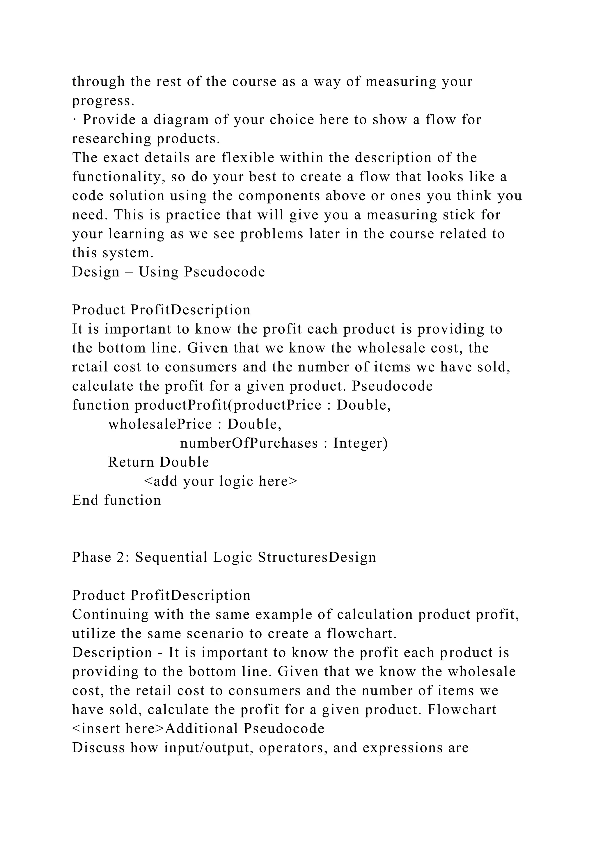 through the rest of the course as a way of measuring your
progress.
· Provide a diagram of your choice here to show a flow for
researching products.
The exact details are flexible within the description of the
functionality, so do your best to create a flow that looks like a
code solution using the components above or ones you think you
need. This is practice that will give you a measuring stick for
your learning as we see problems later in the course related to
this system.
Design – Using Pseudocode
Product ProfitDescription
It is important to know the profit each product is providing to
the bottom line. Given that we know the wholesale cost, the
retail cost to consumers and the number of items we have sold,
calculate the profit for a given product. Pseudocode
function productProfit(productPrice : Double,
wholesalePrice : Double,
numberOfPurchases : Integer)
Return Double
<add your logic here>
End function
Phase 2: Sequential Logic StructuresDesign
Product ProfitDescription
Continuing with the same example of calculation product profit,
utilize the same scenario to create a flowchart.
Description - It is important to know the profit each product is
providing to the bottom line. Given that we know the wholesale
cost, the retail cost to consumers and the number of items we
have sold, calculate the profit for a given product. Flowchart
<insert here>Additional Pseudocode
Discuss how input/output, operators, and expressions are
 