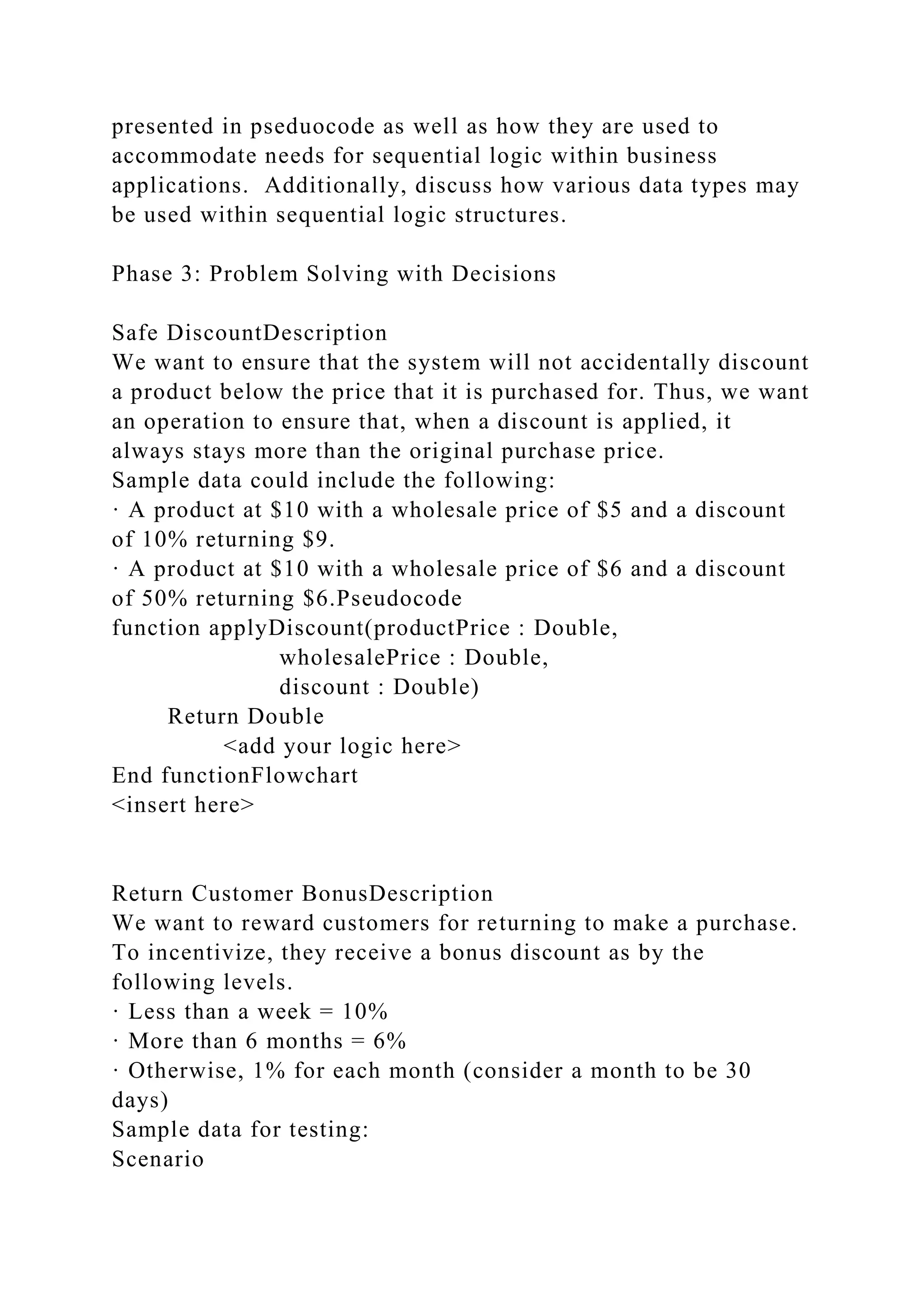 presented in pseduocode as well as how they are used to
accommodate needs for sequential logic within business
applications. Additionally, discuss how various data types may
be used within sequential logic structures.
Phase 3: Problem Solving with Decisions
Safe DiscountDescription
We want to ensure that the system will not accidentally discount
a product below the price that it is purchased for. Thus, we want
an operation to ensure that, when a discount is applied, it
always stays more than the original purchase price.
Sample data could include the following:
· A product at $10 with a wholesale price of $5 and a discount
of 10% returning $9.
· A product at $10 with a wholesale price of $6 and a discount
of 50% returning $6.Pseudocode
function applyDiscount(productPrice : Double,
wholesalePrice : Double,
discount : Double)
Return Double
<add your logic here>
End functionFlowchart
<insert here>
Return Customer BonusDescription
We want to reward customers for returning to make a purchase.
To incentivize, they receive a bonus discount as by the
following levels.
· Less than a week = 10%
· More than 6 months = 6%
· Otherwise, 1% for each month (consider a month to be 30
days)
Sample data for testing:
Scenario
 