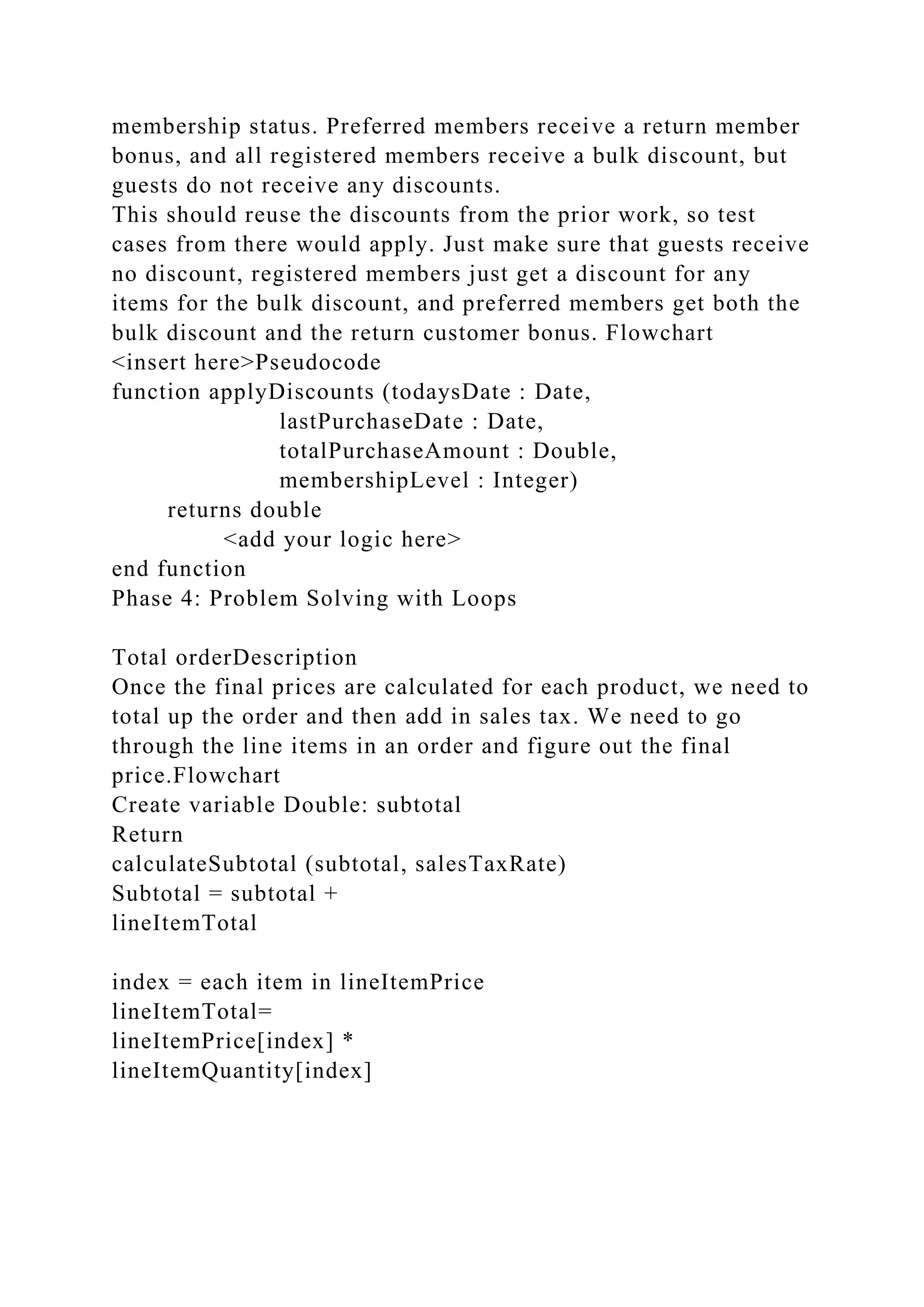 membership status. Preferred members receive a return member
bonus, and all registered members receive a bulk discount, but
guests do not receive any discounts.
This should reuse the discounts from the prior work, so test
cases from there would apply. Just make sure that guests receive
no discount, registered members just get a discount for any
items for the bulk discount, and preferred members get both the
bulk discount and the return customer bonus. Flowchart
<insert here>Pseudocode
function applyDiscounts (todaysDate : Date,
lastPurchaseDate : Date,
totalPurchaseAmount : Double,
membershipLevel : Integer)
returns double
<add your logic here>
end function
Phase 4: Problem Solving with Loops
Total orderDescription
Once the final prices are calculated for each product, we need to
total up the order and then add in sales tax. We need to go
through the line items in an order and figure out the final
price.Flowchart
Create variable Double: subtotal
Return
calculateSubtotal (subtotal, salesTaxRate)
Subtotal = subtotal +
lineItemTotal
index = each item in lineItemPrice
lineItemTotal=
lineItemPrice[index] *
lineItemQuantity[index]
 