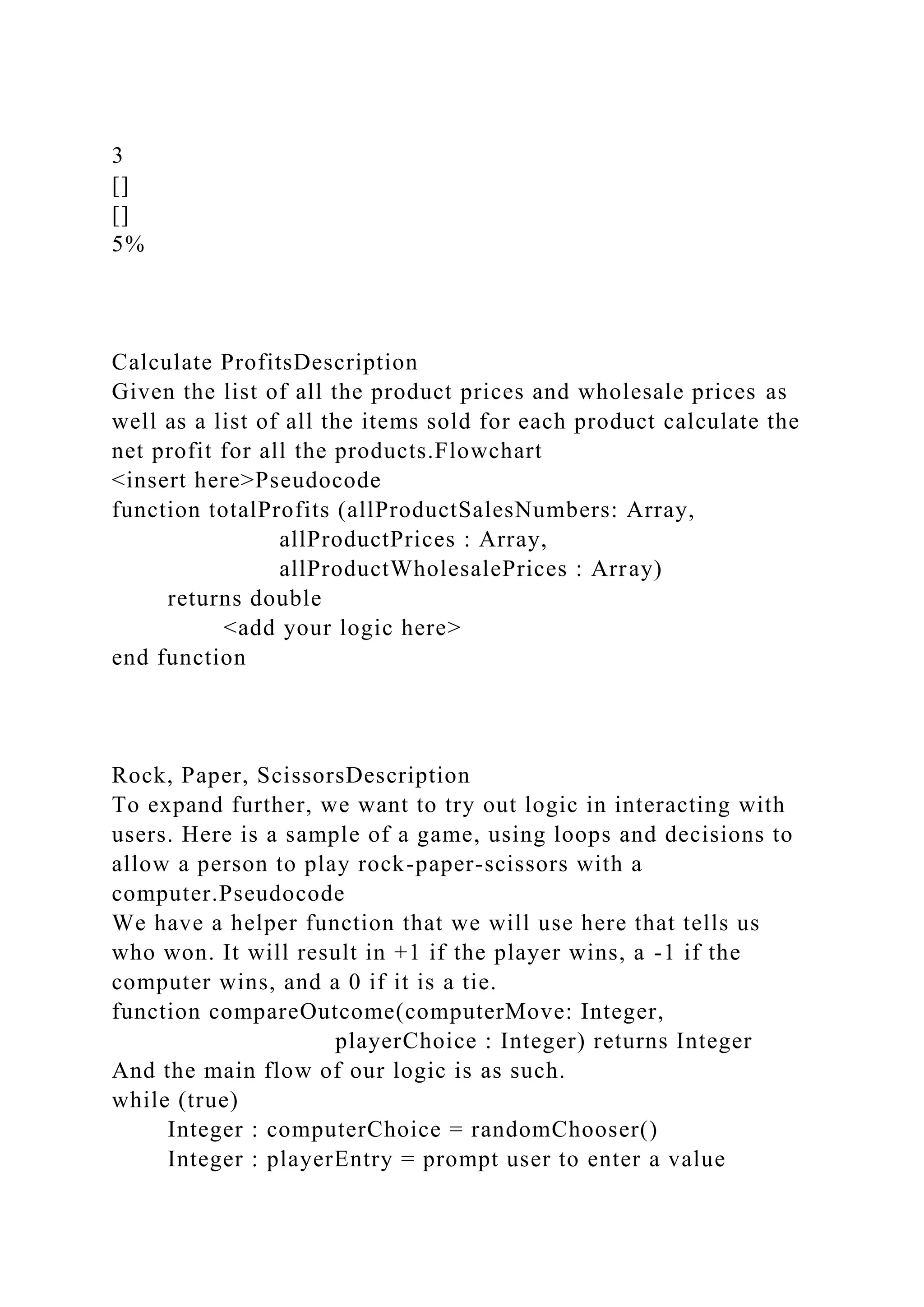 3
[]
[]
5%
Calculate ProfitsDescription
Given the list of all the product prices and wholesale prices as
well as a list of all the items sold for each product calculate the
net profit for all the products.Flowchart
<insert here>Pseudocode
function totalProfits (allProductSalesNumbers: Array,
allProductPrices : Array,
allProductWholesalePrices : Array)
returns double
<add your logic here>
end function
Rock, Paper, ScissorsDescription
To expand further, we want to try out logic in interacting with
users. Here is a sample of a game, using loops and decisions to
allow a person to play rock-paper-scissors with a
computer.Pseudocode
We have a helper function that we will use here that tells us
who won. It will result in +1 if the player wins, a -1 if the
computer wins, and a 0 if it is a tie.
function compareOutcome(computerMove: Integer,
playerChoice : Integer) returns Integer
And the main flow of our logic is as such.
while (true)
Integer : computerChoice = randomChooser()
Integer : playerEntry = prompt user to enter a value
 