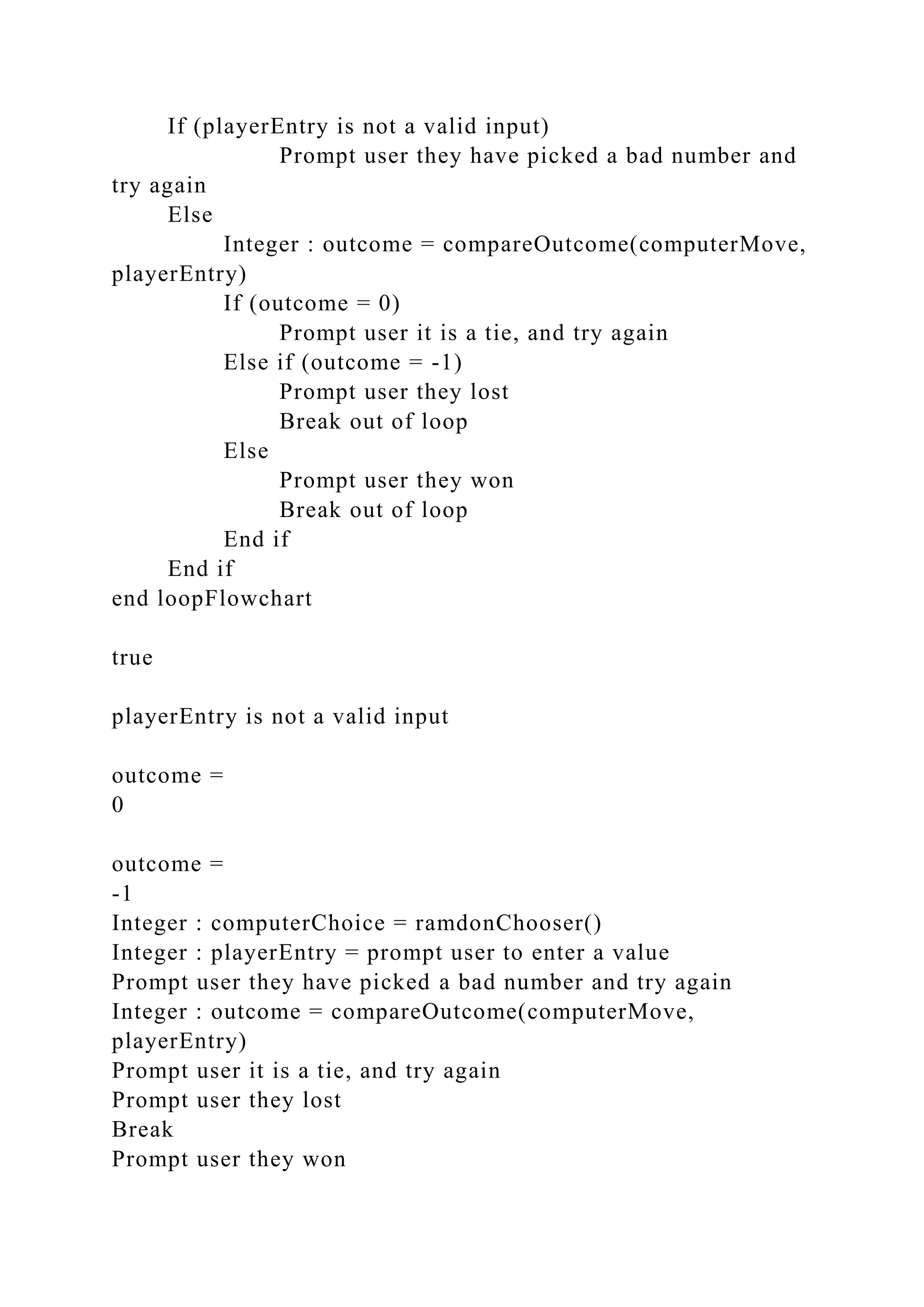 If (playerEntry is not a valid input)
Prompt user they have picked a bad number and
try again
Else
Integer : outcome = compareOutcome(computerMove,
playerEntry)
If (outcome = 0)
Prompt user it is a tie, and try again
Else if (outcome = -1)
Prompt user they lost
Break out of loop
Else
Prompt user they won
Break out of loop
End if
End if
end loopFlowchart
true
playerEntry is not a valid input
outcome =
0
outcome =
-1
Integer : computerChoice = ramdonChooser()
Integer : playerEntry = prompt user to enter a value
Prompt user they have picked a bad number and try again
Integer : outcome = compareOutcome(computerMove,
playerEntry)
Prompt user it is a tie, and try again
Prompt user they lost
Break
Prompt user they won
 