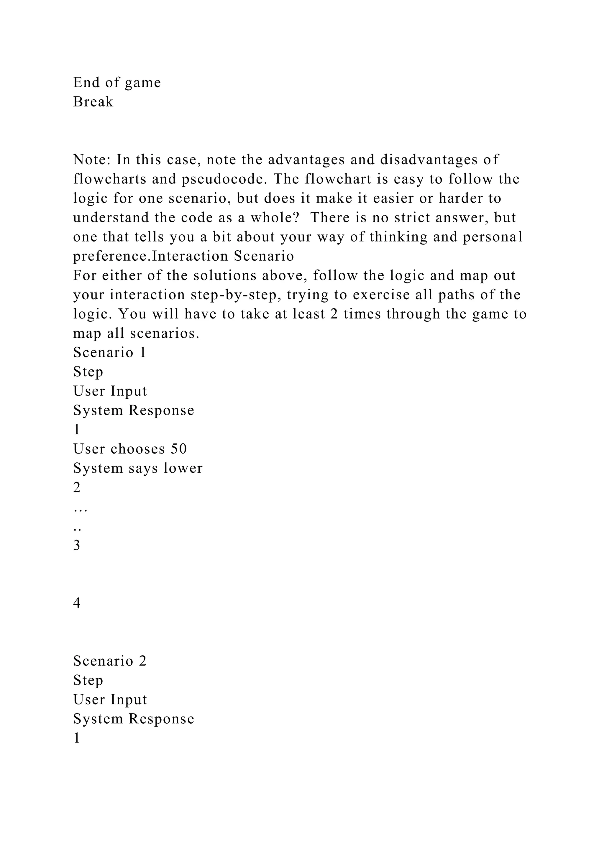 End of game
Break
Note: In this case, note the advantages and disadvantages of
flowcharts and pseudocode. The flowchart is easy to follow the
logic for one scenario, but does it make it easier or harder to
understand the code as a whole? There is no strict answer, but
one that tells you a bit about your way of thinking and personal
preference.Interaction Scenario
For either of the solutions above, follow the logic and map out
your interaction step-by-step, trying to exercise all paths of the
logic. You will have to take at least 2 times through the game to
map all scenarios.
Scenario 1
Step
User Input
System Response
1
User chooses 50
System says lower
2
…
..
3
4
Scenario 2
Step
User Input
System Response
1
 