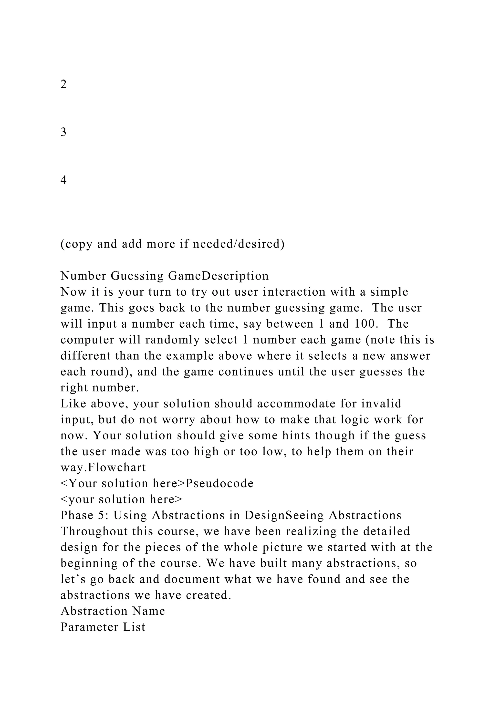 2
3
4
(copy and add more if needed/desired)
Number Guessing GameDescription
Now it is your turn to try out user interaction with a simple
game. This goes back to the number guessing game. The user
will input a number each time, say between 1 and 100. The
computer will randomly select 1 number each game (note this is
different than the example above where it selects a new answer
each round), and the game continues until the user guesses the
right number.
Like above, your solution should accommodate for invalid
input, but do not worry about how to make that logic work for
now. Your solution should give some hints though if the guess
the user made was too high or too low, to help them on their
way.Flowchart
<Your solution here>Pseudocode
<your solution here>
Phase 5: Using Abstractions in DesignSeeing Abstractions
Throughout this course, we have been realizing the detailed
design for the pieces of the whole picture we started with at the
beginning of the course. We have built many abstractions, so
let’s go back and document what we have found and see the
abstractions we have created.
Abstraction Name
Parameter List
 