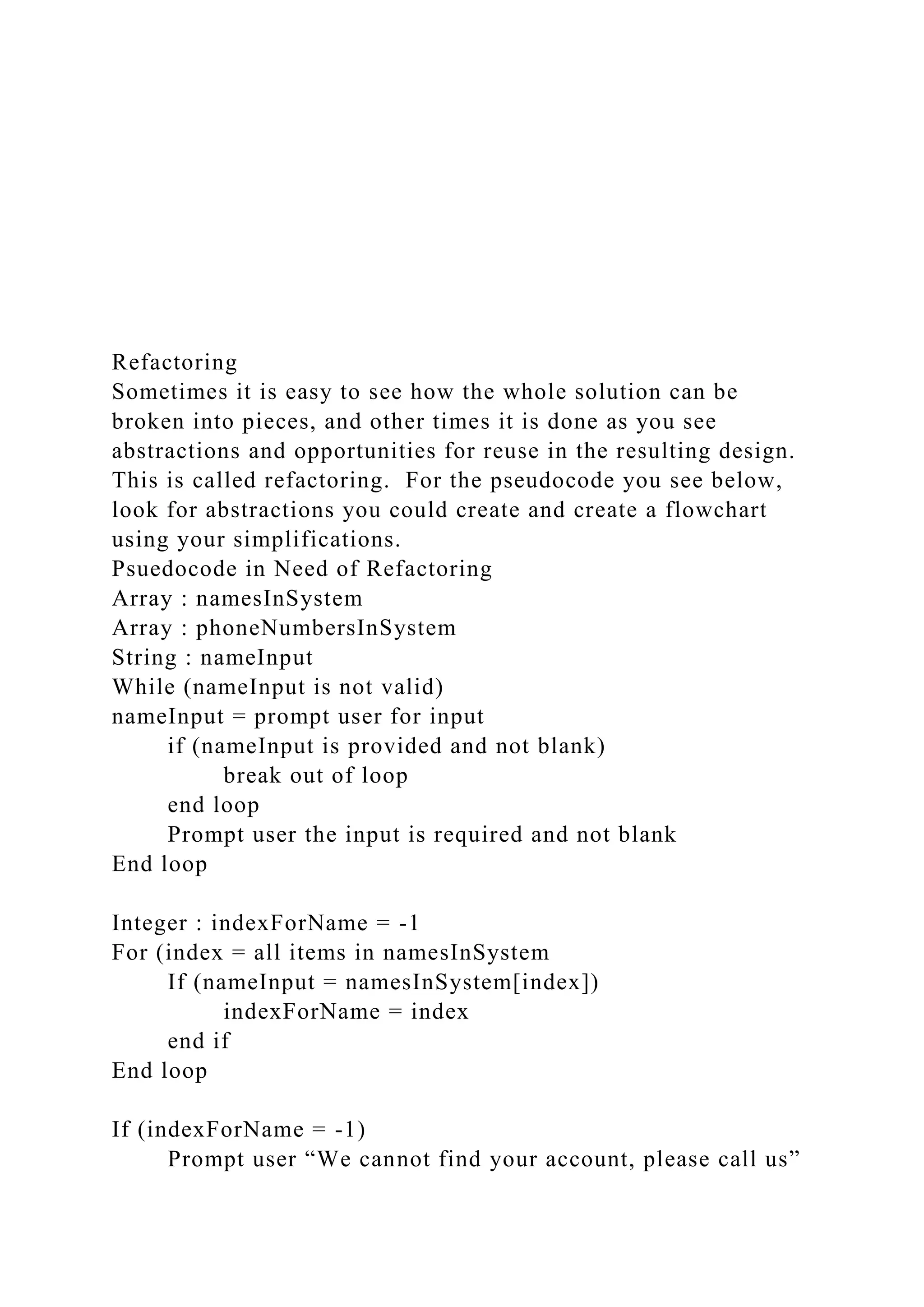Refactoring
Sometimes it is easy to see how the whole solution can be
broken into pieces, and other times it is done as you see
abstractions and opportunities for reuse in the resulting design.
This is called refactoring. For the pseudocode you see below,
look for abstractions you could create and create a flowchart
using your simplifications.
Psuedocode in Need of Refactoring
Array : namesInSystem
Array : phoneNumbersInSystem
String : nameInput
While (nameInput is not valid)
nameInput = prompt user for input
if (nameInput is provided and not blank)
break out of loop
end loop
Prompt user the input is required and not blank
End loop
Integer : indexForName = -1
For (index = all items in namesInSystem
If (nameInput = namesInSystem[index])
indexForName = index
end if
End loop
If (indexForName = -1)
Prompt user “We cannot find your account, please call us”
 