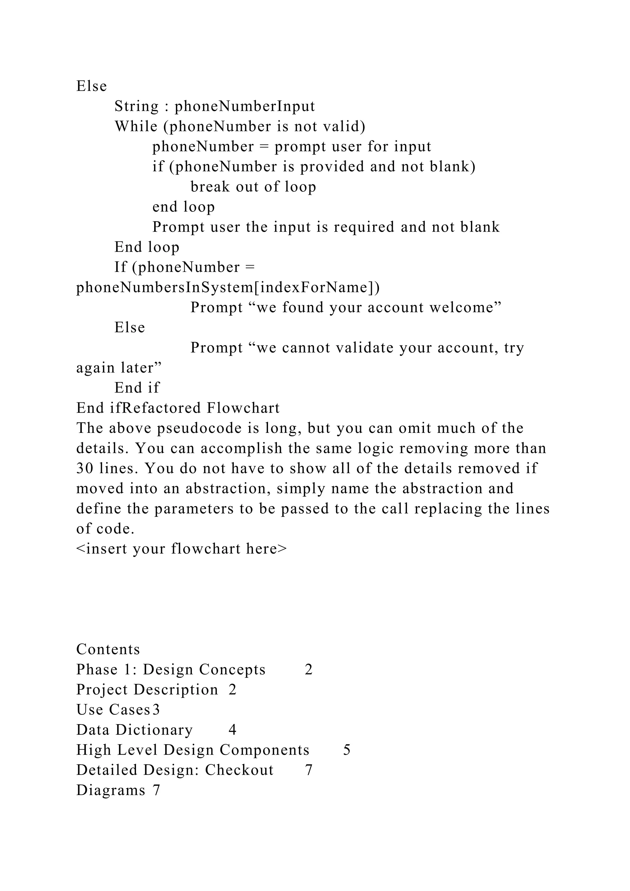 Else
String : phoneNumberInput
While (phoneNumber is not valid)
phoneNumber = prompt user for input
if (phoneNumber is provided and not blank)
break out of loop
end loop
Prompt user the input is required and not blank
End loop
If (phoneNumber =
phoneNumbersInSystem[indexForName])
Prompt “we found your account welcome”
Else
Prompt “we cannot validate your account, try
again later”
End if
End ifRefactored Flowchart
The above pseudocode is long, but you can omit much of the
details. You can accomplish the same logic removing more than
30 lines. You do not have to show all of the details removed if
moved into an abstraction, simply name the abstraction and
define the parameters to be passed to the call replacing the lines
of code.
<insert your flowchart here>
Contents
Phase 1: Design Concepts 2
Project Description 2
Use Cases3
Data Dictionary 4
High Level Design Components 5
Detailed Design: Checkout 7
Diagrams 7
 