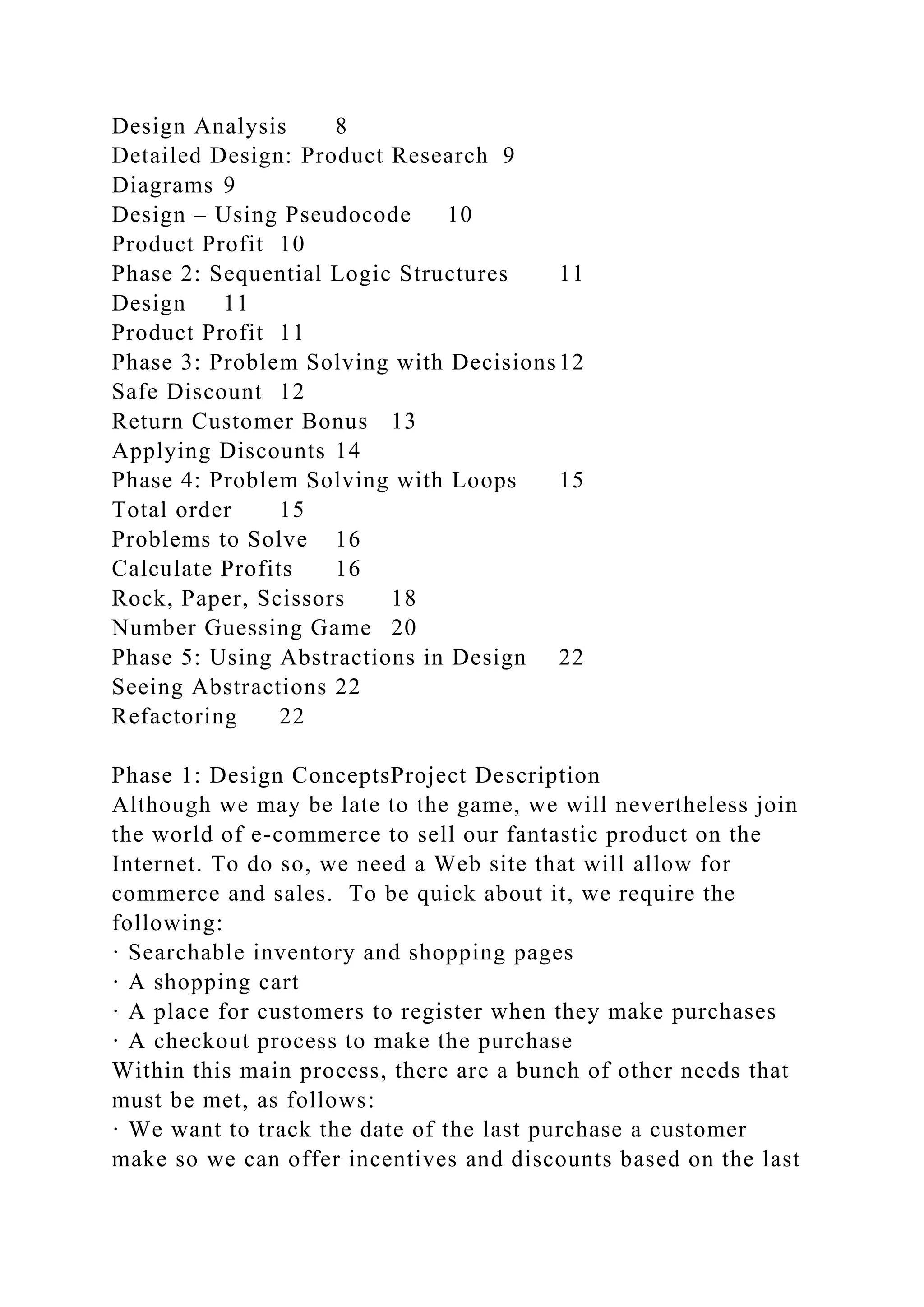 Design Analysis 8
Detailed Design: Product Research 9
Diagrams 9
Design – Using Pseudocode 10
Product Profit 10
Phase 2: Sequential Logic Structures 11
Design 11
Product Profit 11
Phase 3: Problem Solving with Decisions12
Safe Discount 12
Return Customer Bonus 13
Applying Discounts 14
Phase 4: Problem Solving with Loops 15
Total order 15
Problems to Solve 16
Calculate Profits 16
Rock, Paper, Scissors 18
Number Guessing Game 20
Phase 5: Using Abstractions in Design 22
Seeing Abstractions 22
Refactoring 22
Phase 1: Design ConceptsProject Description
Although we may be late to the game, we will nevertheless join
the world of e-commerce to sell our fantastic product on the
Internet. To do so, we need a Web site that will allow for
commerce and sales. To be quick about it, we require the
following:
· Searchable inventory and shopping pages
· A shopping cart
· A place for customers to register when they make purchases
· A checkout process to make the purchase
Within this main process, there are a bunch of other needs that
must be met, as follows:
· We want to track the date of the last purchase a customer
make so we can offer incentives and discounts based on the last
 