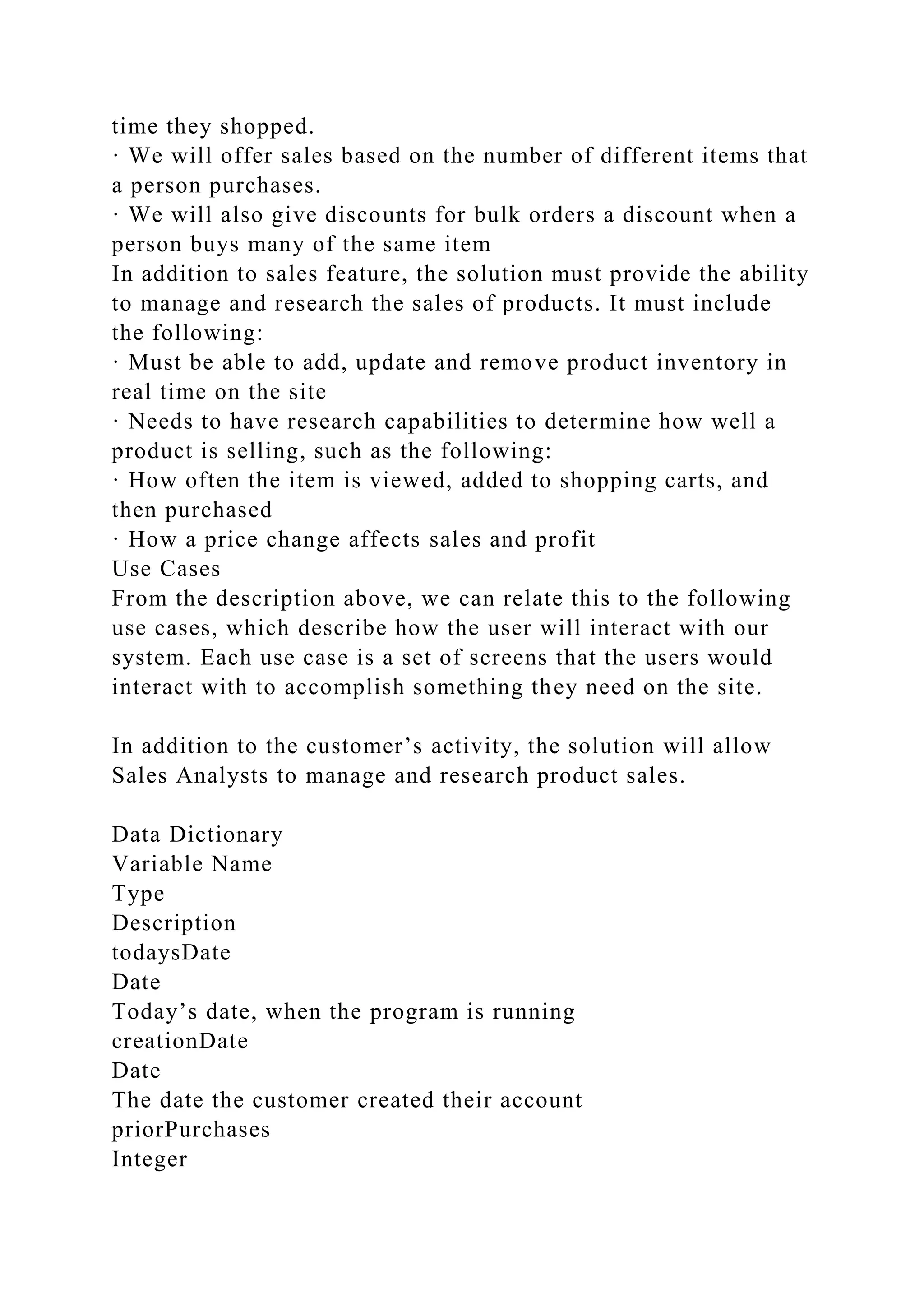 time they shopped.
· We will offer sales based on the number of different items that
a person purchases.
· We will also give discounts for bulk orders a discount when a
person buys many of the same item
In addition to sales feature, the solution must provide the ability
to manage and research the sales of products. It must include
the following:
· Must be able to add, update and remove product inventory in
real time on the site
· Needs to have research capabilities to determine how well a
product is selling, such as the following:
· How often the item is viewed, added to shopping carts, and
then purchased
· How a price change affects sales and profit
Use Cases
From the description above, we can relate this to the following
use cases, which describe how the user will interact with our
system. Each use case is a set of screens that the users would
interact with to accomplish something they need on the site.
In addition to the customer’s activity, the solution will allow
Sales Analysts to manage and research product sales.
Data Dictionary
Variable Name
Type
Description
todaysDate
Date
Today’s date, when the program is running
creationDate
Date
The date the customer created their account
priorPurchases
Integer
 