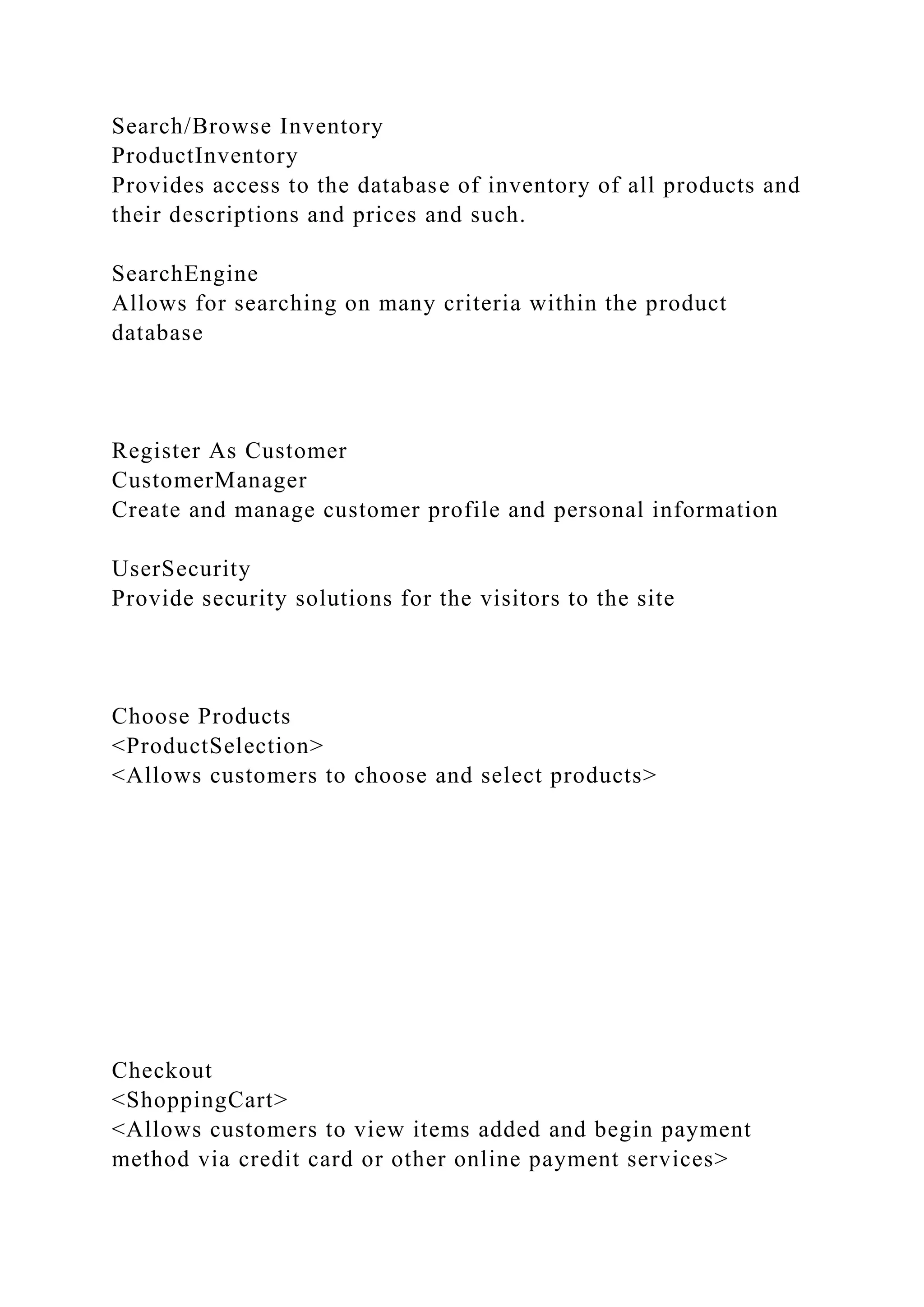 Search/Browse Inventory
ProductInventory
Provides access to the database of inventory of all products and
their descriptions and prices and such.
SearchEngine
Allows for searching on many criteria within the product
database
Register As Customer
CustomerManager
Create and manage customer profile and personal information
UserSecurity
Provide security solutions for the visitors to the site
Choose Products
<ProductSelection>
<Allows customers to choose and select products>
Checkout
<ShoppingCart>
<Allows customers to view items added and begin payment
method via credit card or other online payment services>
 