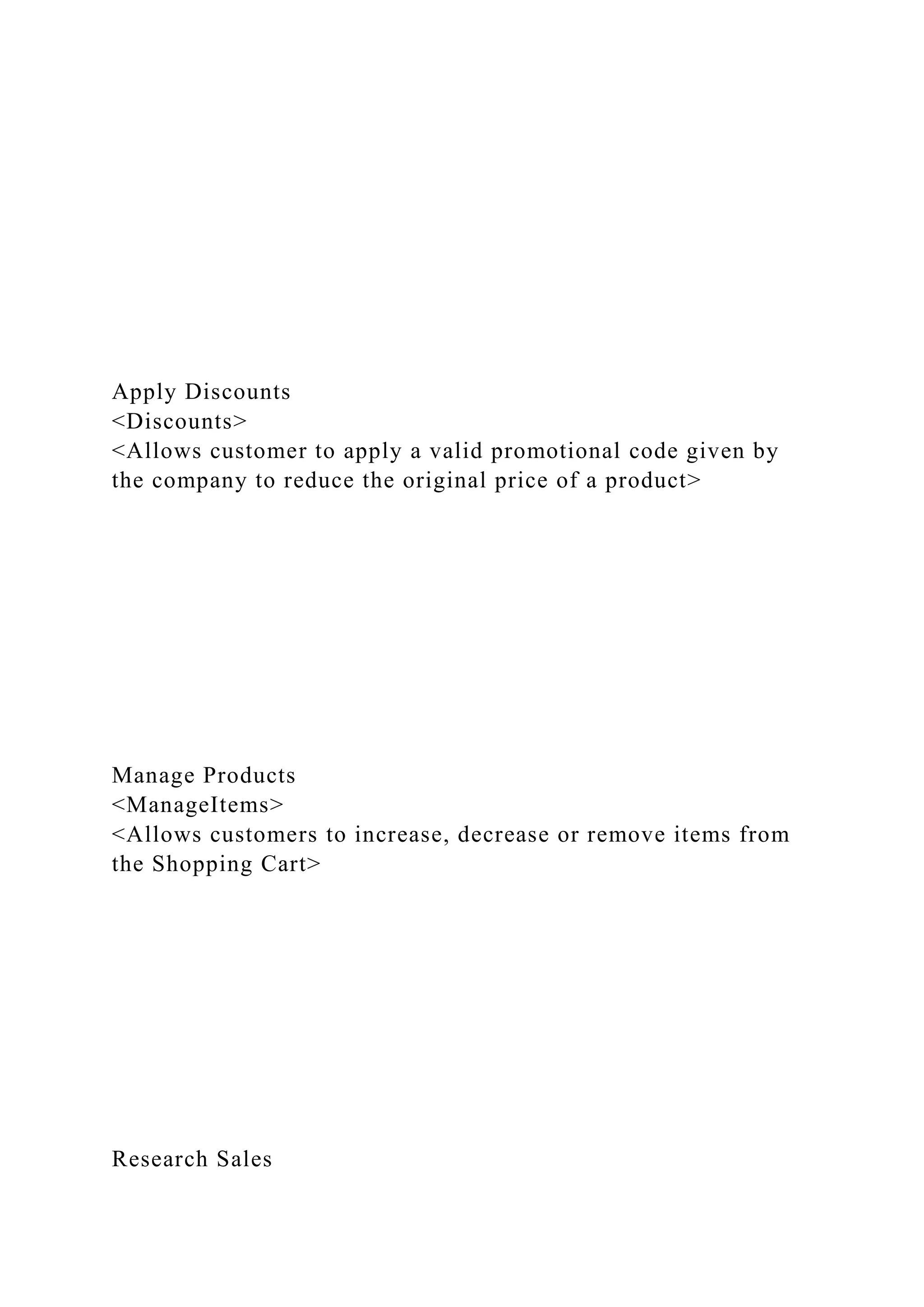 Apply Discounts
<Discounts>
<Allows customer to apply a valid promotional code given by
the company to reduce the original price of a product>
Manage Products
<ManageItems>
<Allows customers to increase, decrease or remove items from
the Shopping Cart>
Research Sales
 