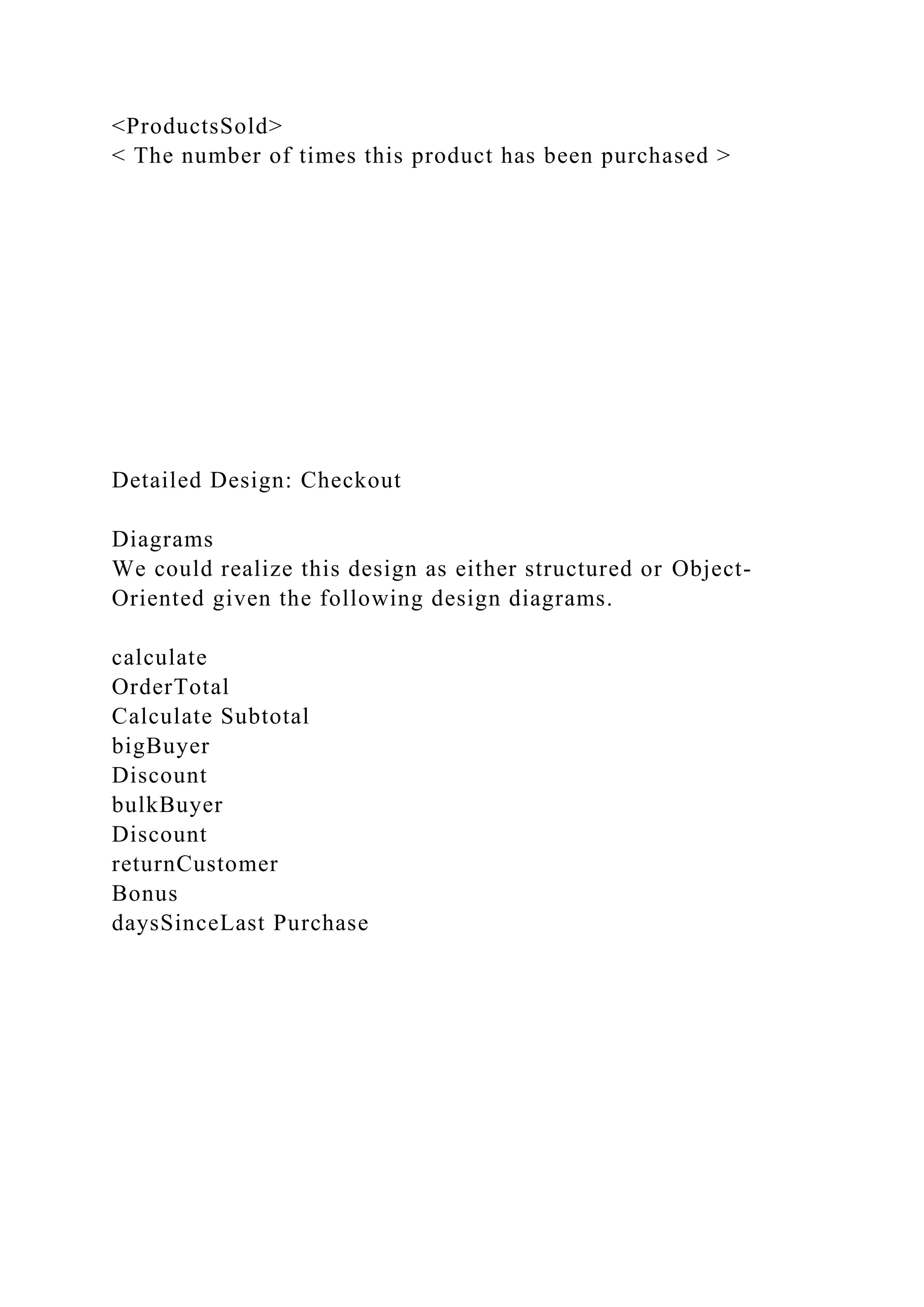 <ProductsSold>
< The number of times this product has been purchased >
Detailed Design: Checkout
Diagrams
We could realize this design as either structured or Object-
Oriented given the following design diagrams.
calculate
OrderTotal
Calculate Subtotal
bigBuyer
Discount
bulkBuyer
Discount
returnCustomer
Bonus
daysSinceLast Purchase
 
