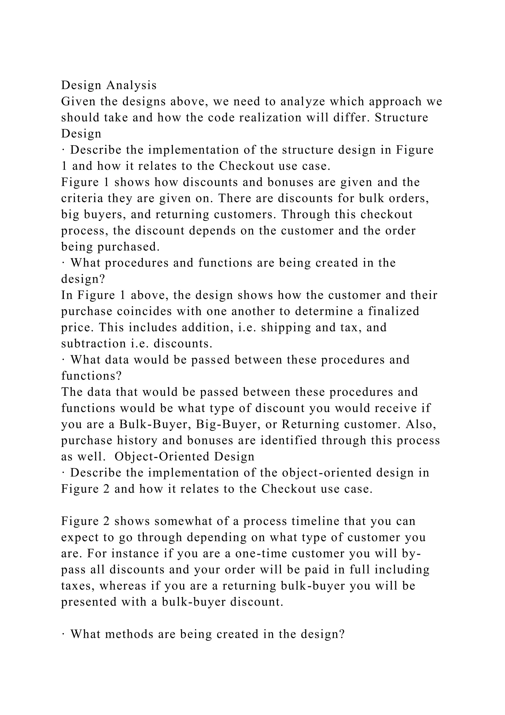 Design Analysis
Given the designs above, we need to analyze which approach we
should take and how the code realization will differ. Structure
Design
· Describe the implementation of the structure design in Figure
1 and how it relates to the Checkout use case.
Figure 1 shows how discounts and bonuses are given and the
criteria they are given on. There are discounts for bulk orders,
big buyers, and returning customers. Through this checkout
process, the discount depends on the customer and the order
being purchased.
· What procedures and functions are being created in the
design?
In Figure 1 above, the design shows how the customer and their
purchase coincides with one another to determine a finalized
price. This includes addition, i.e. shipping and tax, and
subtraction i.e. discounts.
· What data would be passed between these procedures and
functions?
The data that would be passed between these procedures and
functions would be what type of discount you would receive if
you are a Bulk-Buyer, Big-Buyer, or Returning customer. Also,
purchase history and bonuses are identified through this process
as well. Object-Oriented Design
· Describe the implementation of the object-oriented design in
Figure 2 and how it relates to the Checkout use case.
Figure 2 shows somewhat of a process timeline that you can
expect to go through depending on what type of customer you
are. For instance if you are a one-time customer you will by-
pass all discounts and your order will be paid in full including
taxes, whereas if you are a returning bulk-buyer you will be
presented with a bulk-buyer discount.
· What methods are being created in the design?
 