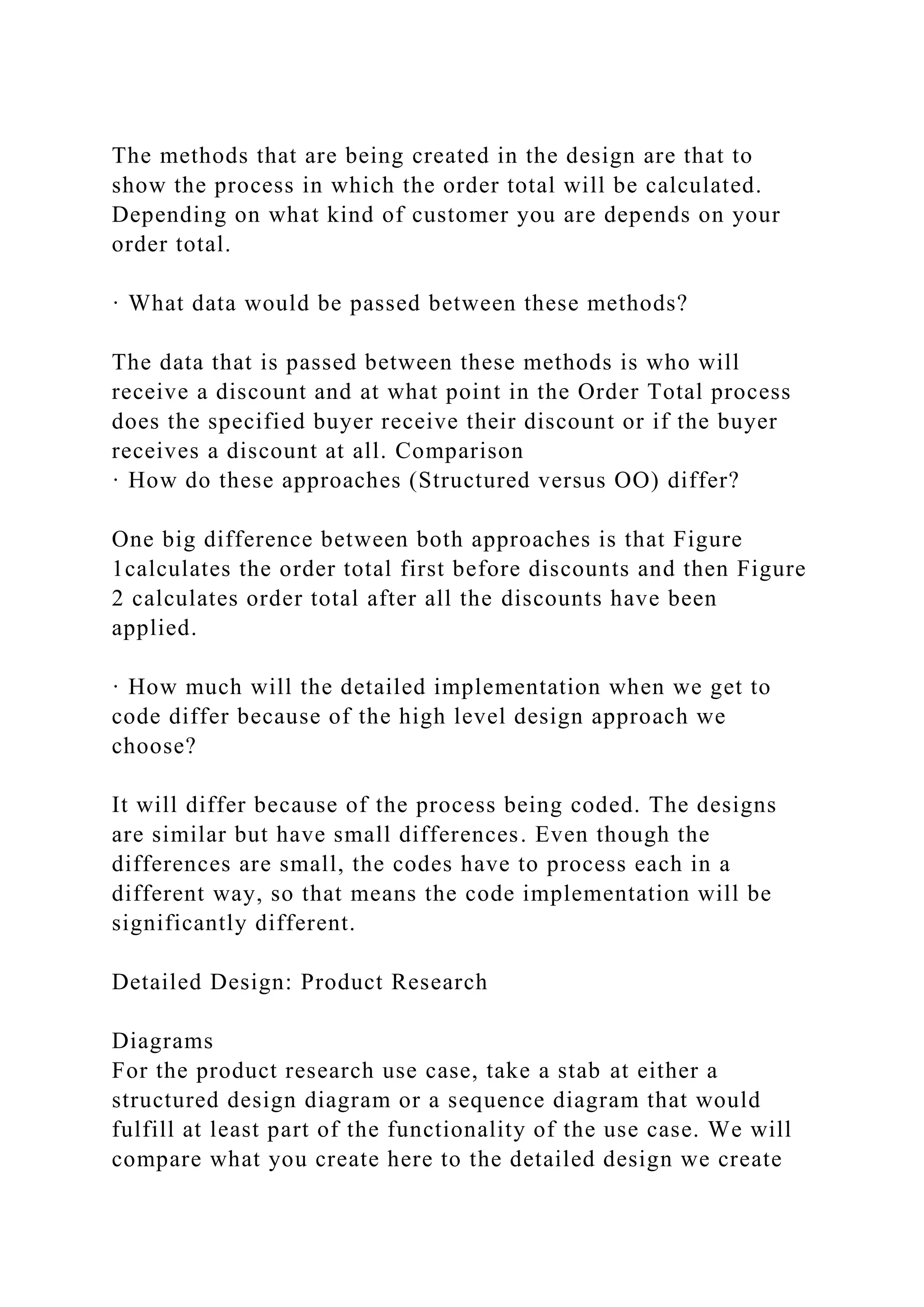 The methods that are being created in the design are that to
show the process in which the order total will be calculated.
Depending on what kind of customer you are depends on your
order total.
· What data would be passed between these methods?
The data that is passed between these methods is who will
receive a discount and at what point in the Order Total process
does the specified buyer receive their discount or if the buyer
receives a discount at all. Comparison
· How do these approaches (Structured versus OO) differ?
One big difference between both approaches is that Figure
1calculates the order total first before discounts and then Figure
2 calculates order total after all the discounts have been
applied.
· How much will the detailed implementation when we get to
code differ because of the high level design approach we
choose?
It will differ because of the process being coded. The designs
are similar but have small differences. Even though the
differences are small, the codes have to process each in a
different way, so that means the code implementation will be
significantly different.
Detailed Design: Product Research
Diagrams
For the product research use case, take a stab at either a
structured design diagram or a sequence diagram that would
fulfill at least part of the functionality of the use case. We will
compare what you create here to the detailed design we create
 