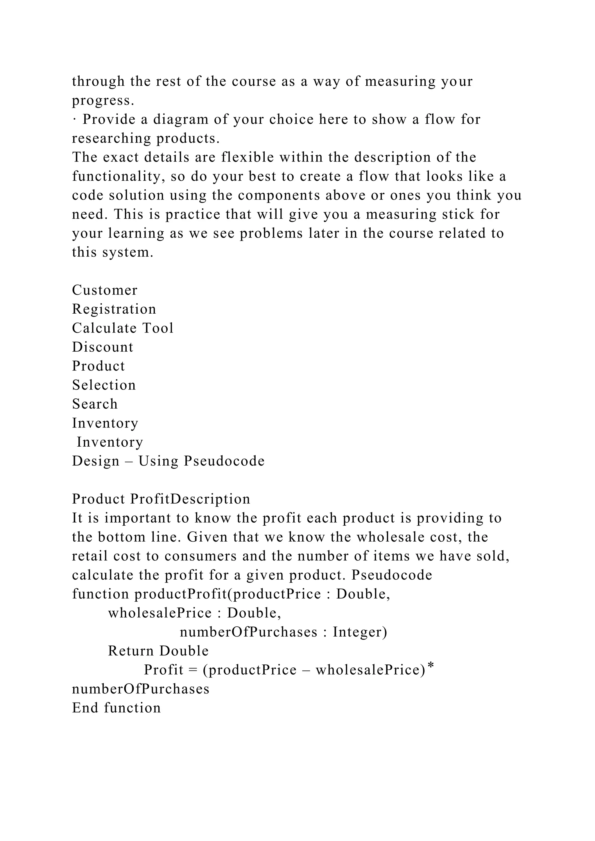 through the rest of the course as a way of measuring your
progress.
· Provide a diagram of your choice here to show a flow for
researching products.
The exact details are flexible within the description of the
functionality, so do your best to create a flow that looks like a
code solution using the components above or ones you think you
need. This is practice that will give you a measuring stick for
your learning as we see problems later in the course related to
this system.
Customer
Registration
Calculate Tool
Discount
Product
Selection
Search
Inventory
Inventory
Design – Using Pseudocode
Product ProfitDescription
It is important to know the profit each product is providing to
the bottom line. Given that we know the wholesale cost, the
retail cost to consumers and the number of items we have sold,
calculate the profit for a given product. Pseudocode
function productProfit(productPrice : Double,
wholesalePrice : Double,
numberOfPurchases : Integer)
Return Double
Profit = (productPrice – wholesalePrice) ⃰
numberOfPurchases
End function
 