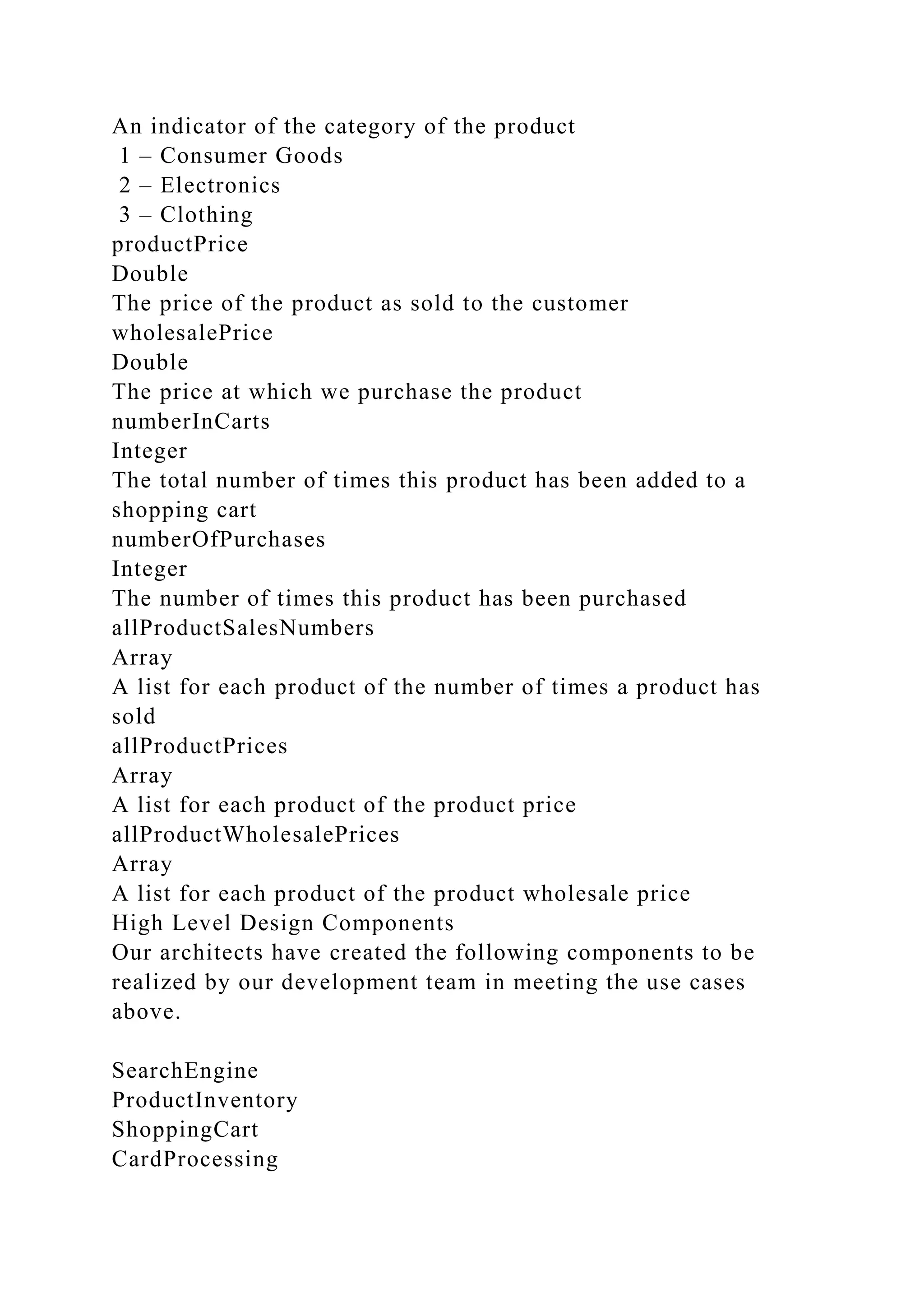 An indicator of the category of the product
1 – Consumer Goods
2 – Electronics
3 – Clothing
productPrice
Double
The price of the product as sold to the customer
wholesalePrice
Double
The price at which we purchase the product
numberInCarts
Integer
The total number of times this product has been added to a
shopping cart
numberOfPurchases
Integer
The number of times this product has been purchased
allProductSalesNumbers
Array
A list for each product of the number of times a product has
sold
allProductPrices
Array
A list for each product of the product price
allProductWholesalePrices
Array
A list for each product of the product wholesale price
High Level Design Components
Our architects have created the following components to be
realized by our development team in meeting the use cases
above.
SearchEngine
ProductInventory
ShoppingCart
CardProcessing
 