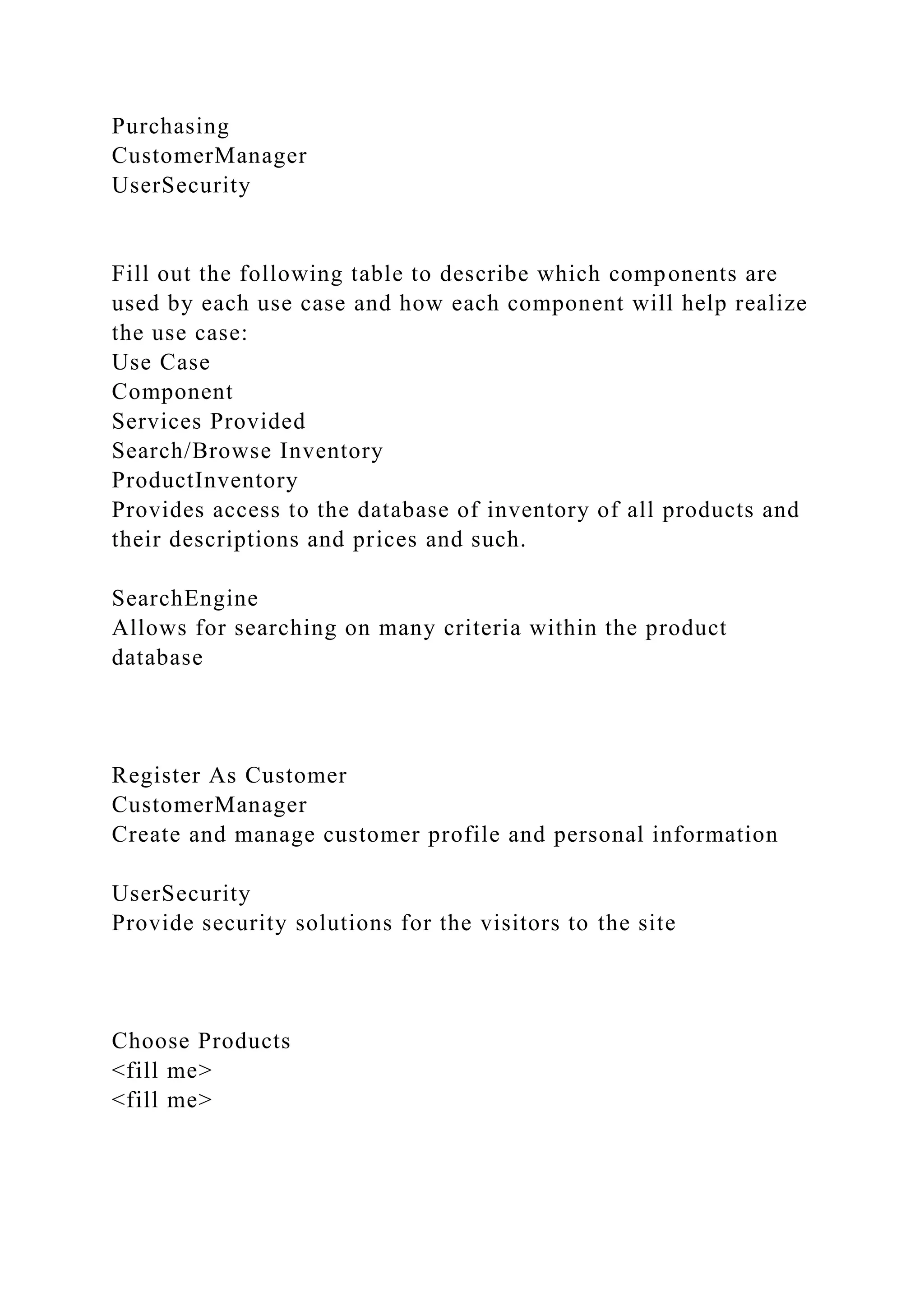 Purchasing
CustomerManager
UserSecurity
Fill out the following table to describe which components are
used by each use case and how each component will help realize
the use case:
Use Case
Component
Services Provided
Search/Browse Inventory
ProductInventory
Provides access to the database of inventory of all products and
their descriptions and prices and such.
SearchEngine
Allows for searching on many criteria within the product
database
Register As Customer
CustomerManager
Create and manage customer profile and personal information
UserSecurity
Provide security solutions for the visitors to the site
Choose Products
<fill me>
<fill me>
 