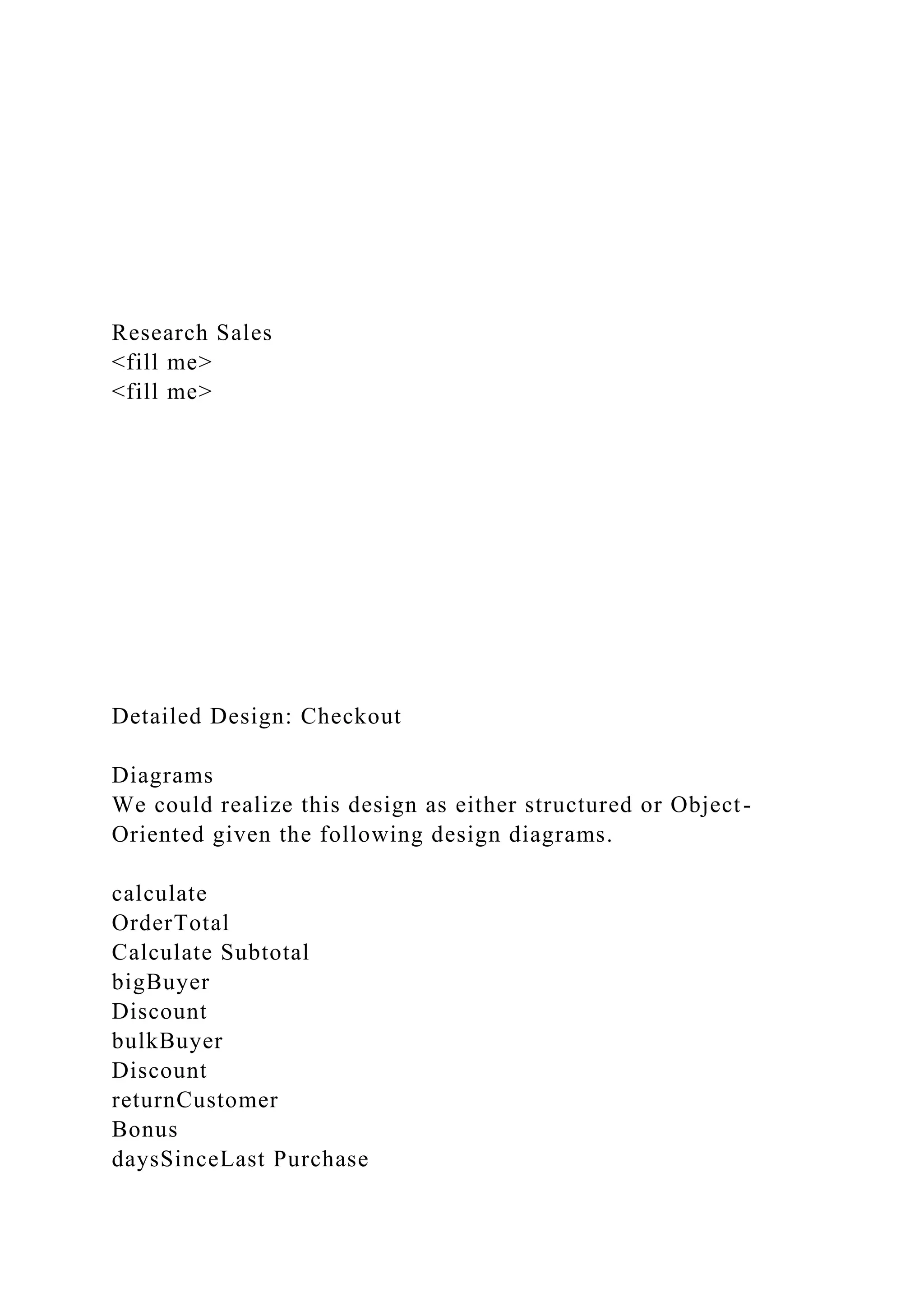 Research Sales
<fill me>
<fill me>
Detailed Design: Checkout
Diagrams
We could realize this design as either structured or Object-
Oriented given the following design diagrams.
calculate
OrderTotal
Calculate Subtotal
bigBuyer
Discount
bulkBuyer
Discount
returnCustomer
Bonus
daysSinceLast Purchase
 