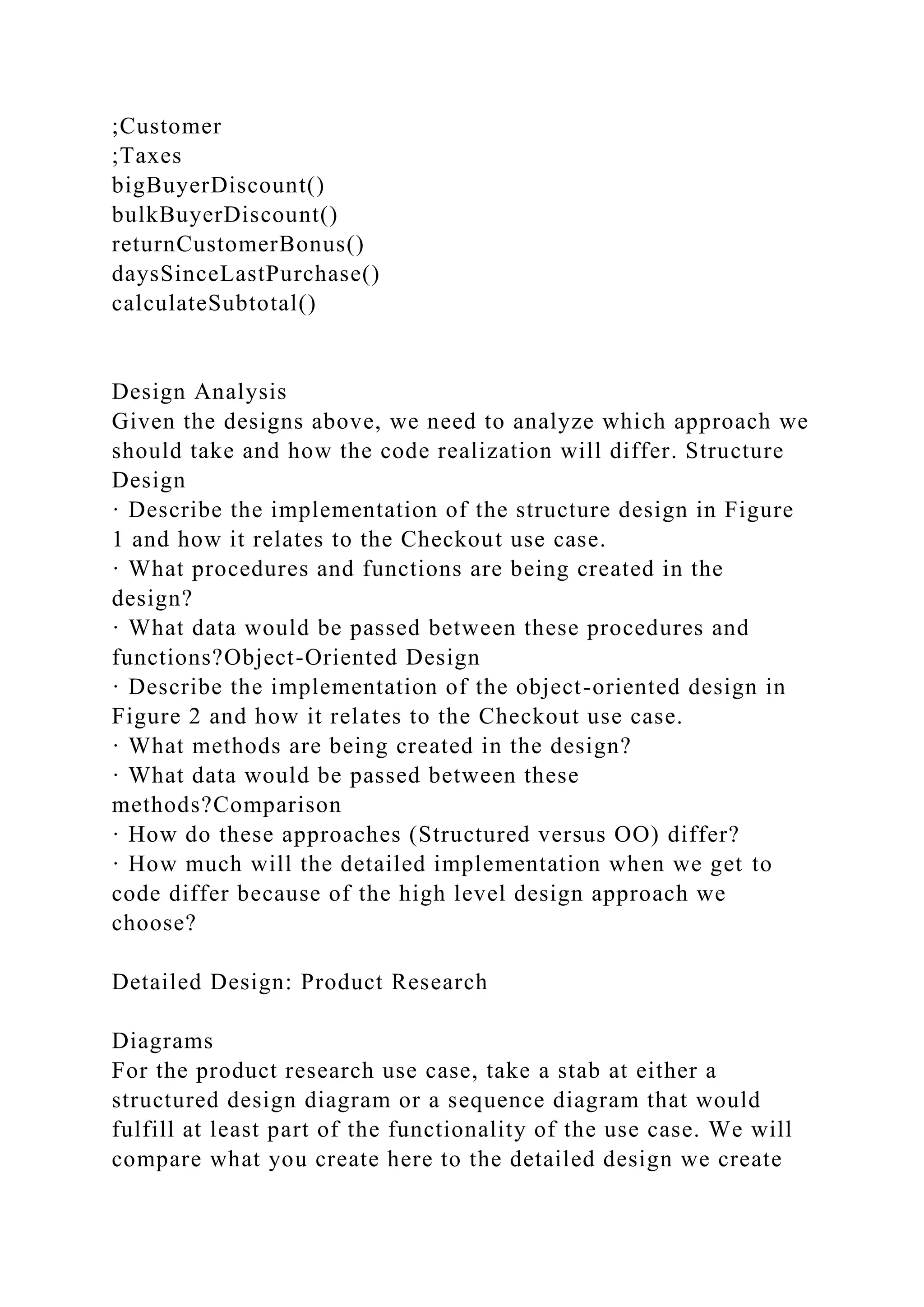 ;Customer
;Taxes
bigBuyerDiscount()
bulkBuyerDiscount()
returnCustomerBonus()
daysSinceLastPurchase()
calculateSubtotal()
Design Analysis
Given the designs above, we need to analyze which approach we
should take and how the code realization will differ. Structure
Design
· Describe the implementation of the structure design in Figure
1 and how it relates to the Checkout use case.
· What procedures and functions are being created in the
design?
· What data would be passed between these procedures and
functions?Object-Oriented Design
· Describe the implementation of the object-oriented design in
Figure 2 and how it relates to the Checkout use case.
· What methods are being created in the design?
· What data would be passed between these
methods?Comparison
· How do these approaches (Structured versus OO) differ?
· How much will the detailed implementation when we get to
code differ because of the high level design approach we
choose?
Detailed Design: Product Research
Diagrams
For the product research use case, take a stab at either a
structured design diagram or a sequence diagram that would
fulfill at least part of the functionality of the use case. We will
compare what you create here to the detailed design we create
 