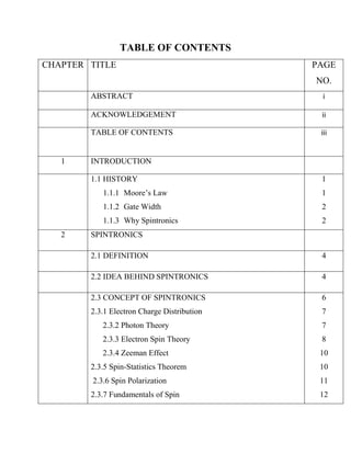 TABLE OF CONTENTS
CHAPTER TITLE                                PAGE
                                             NO.
        ABSTRACT                              i

        ACKNOWLEDGEMENT                       ii

        TABLE OF CONTENTS                     iii


   1    INTRODUCTION

        1.1 HISTORY                           1
           1.1.1 Moore’s Law                  1
           1.1.2 Gate Width                   2
           1.1.3 Why Spintronics              2
   2    SPINTRONICS

        2.1 DEFINITION                        4

        2.2 IDEA BEHIND SPINTRONICS           4

        2.3 CONCEPT OF SPINTRONICS            6
        2.3.1 Electron Charge Distribution    7
           2.3.2 Photon Theory                7
           2.3.3 Electron Spin Theory         8
           2.3.4 Zeeman Effect                10
        2.3.5 Spin-Statistics Theorem         10
        2.3.6 Spin Polarization               11
        2.3.7 Fundamentals of Spin            12
 