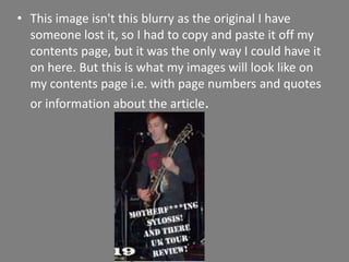 This image isn't this blurry as the original I have someone lost it, so I had to copy and paste it off my contents page, but it was the only way I could have it on here. But this is what my images will look like on my contents page i.e. with page numbers and quotes or information about the article.  