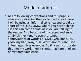 Mode of addressAs I'm following conventions and this page is where your drawing the readers in to read more, I will be using an informal style i.e.: you could be apart of this, LOL, OMG, where you here? Things like this can come across as if you are talking to the reader. Also because of my target audience 14-24ish they tend to use shortened abbreviations of words I.e. OMG, yeh, lmao, lol, yhoo, my bad, okay, buh. Words like this are used in teenagers lives everyday. So if I can incorporate this into my work then it shows that I am thinking of my target audience. 