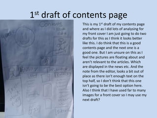 1st draft of contents page This is my 1st draft of my contents page and where as I did lots of analysing for my front cover I am just going to do two drafts for this as I think it looks better like this. I do think that this is a good contents page and the next one is a good one. But I am unsure on this as I feel the pictures are floating about and aren't relevant to the articles. Which are displayed in the news etc. And the note from the editor, looks a bit out of place as there isn't enough text on the top half, so I don't think that this one isn't going to be the best option here.   Also I think that I have used far to many images for a front cover so I may use my next draft?