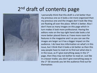 2nd draft of contents page I personally think that this draft is a lot better than my previous one as it looks a lot more organised than my previous one and the images don't look like they are floating all over the place. Which is better. Also I don't have as many images on this page which in turn makes it look more professional. Having the editors note on the top right hand side looks a lot more better placed there as I have more room for features in the magazine and I as you can see the images are larger so it has a bigger impact on the audience. I do have less information on what's in this issue, but I think that it looks a lot better as then this way people have to read on to find out what else is in the issue, as if I give everything away in the 1st page, then they may not bother to read on. Just like in a teaser trailer, you don't give everything away in the 1st 30 seconds you let the audience find out for themselves 