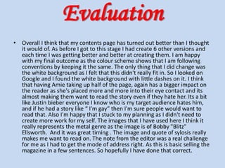 Evaluation Overall I think that my contents page has turned out better than I thought it would of. As before I got to this stage I had create 6 other versions and each time I was getting better and better at creating them. I am happy with my final outcome as the colour scheme shows that I am following conventions by keeping it the same. The only thing that I did change was the white background as I felt that this didn't really fit in. So I looked on Google and I found the white background with little dashes on it. I think that having Amie taking up half of the page, again has a bigger impact on the reader as she's placed more and more into their eye contact and its almost making them want to read the story even if they hate her. Its a bit like Justin bieber everyone I know who is my target audience hates him, and if he had a story like “ I'm gay” then I'm sure people would want to read that. Also I'm happy that I stuck to my planning as I didn't need to create more work for my self. The images that I have used here I think it really represents the metal genre as the image is of Bobby "Blitz" Ellsworth.  And it was great timing . The image and quote of sylosis really makes me want to read on. The note from the editor was a real challenge for me as I had to get the mode of address right. As this is basic selling the magazine in a few sentences. So hopefully I have done that correct. 