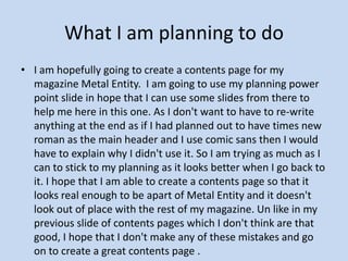 What I am planning to do I am hopefully going to create a contents page for my magazine Metal Entity.  I am going to use my planning power point slide in hope that I can use some slides from there to help me here in this one. As I don't want to have to re-write anything at the end as if I had planned out to have times new roman as the main header and I use comic sans then I would have to explain why I didn't use it. So I am trying as much as I can to stick to my planning as it looks better when I go back to it. I hope that I am able to create a contents page so that it looks real enough to be apart of Metal Entity and it doesn't look out of place with the rest of my magazine. Un like in my previous slide of contents pages which I don't think are that good, I hope that I don't make any of these mistakes and go on to create a great contents page .