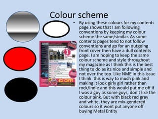 Colour scheme By using these colours for my contents page shows that I am following conventions by keeping my colour scheme the same/similar. As some contents pages tend to not follow conventions and go for an outgoing front cover then have a dull contents page. I am hoping to keep the same colour scheme and style throughout my magazine as I think this is the best thing to do as its nice and simple and not over the top. Like NME in this issue I think  this is way to much pink and making it look girly girl rather than rock/indie and this would put me off if I was a guy as some guys, don't like the colour pink. But with black red grey and white, they are mix-gendered colours so it wont put anyone off buying Metal Entity