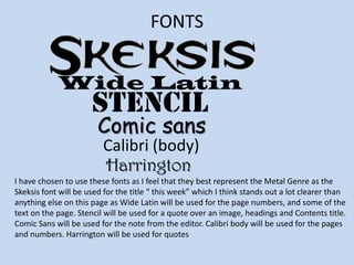 FONTS Wide LatinstencilComic sansCalibri (body)HarringtonI have chosen to use these fonts as I feel that they best represent the Metal Genre as the Skeksis font will be used for the title “ this week” which I think stands out a lot clearer than anything else on this page as Wide Latin will be used for the page numbers, and some of the text on the page. Stencil will be used for a quote over an image, headings and Contents title. Comic Sans will be used for the note from the editor. Calibri body will be used for the pages and numbers. Harrington will be used for quotes 