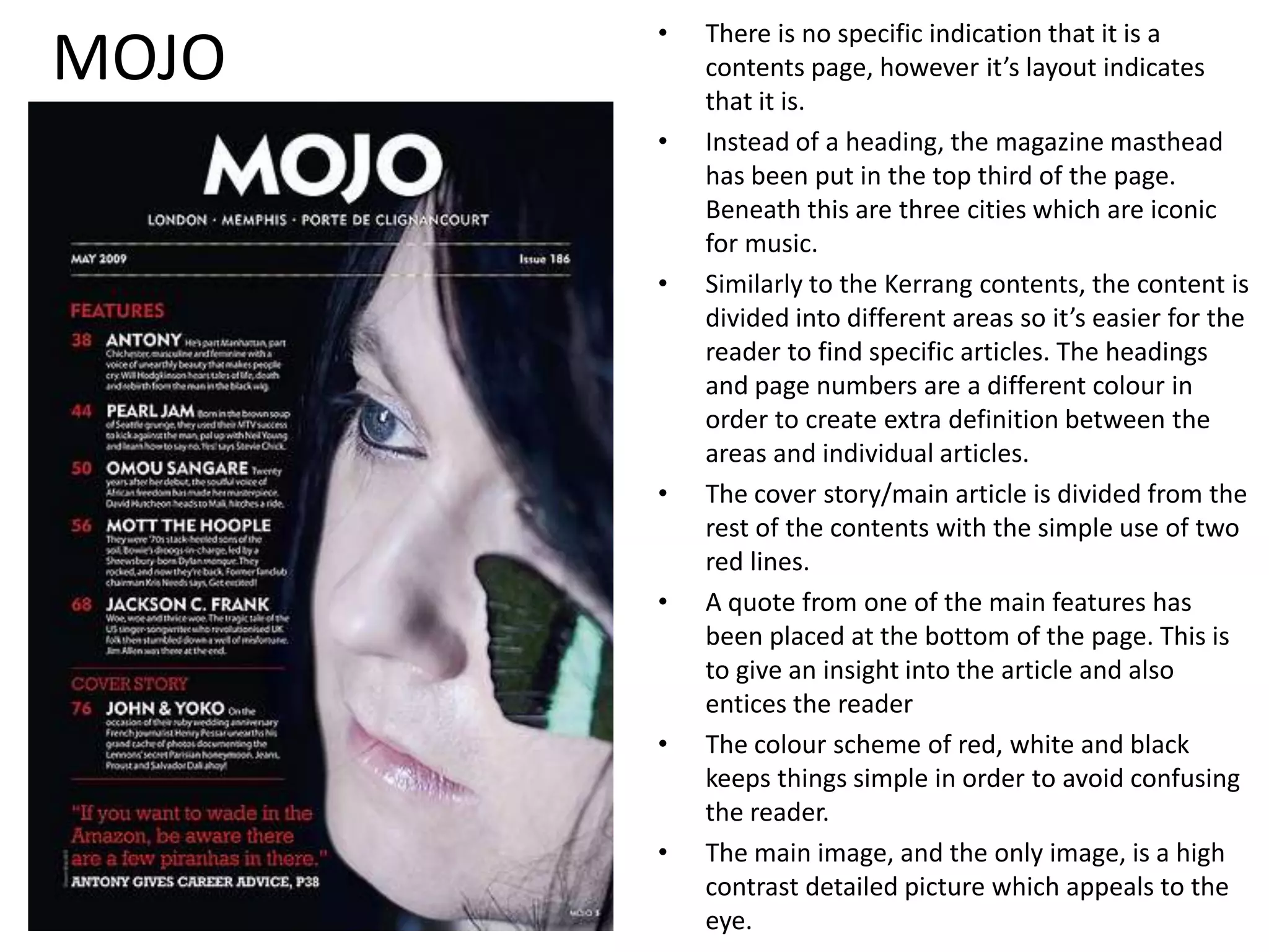 MOJOThere is no specific indication that it is a contents page, however it’s layout indicates that it is.Instead of a heading, the magazine masthead has been put in the top third of the page. Beneath this are three cities which are iconic for music.Similarly to the Kerrang contents, the content is divided into different areas so it’s easier for the reader to find specific articles. The headings and page numbers are a different colour in order to create extra definition between the areas and individual articles.The cover story/main article is divided from the rest of the contents with the simple use of two red lines.A quote from one of the main features has been placed at the bottom of the page. This is to give an insight into the article and also entices the readerThe colour scheme of red, white and black keeps things simple in order to avoid confusing the reader.The main image, and the only image, is a high contrast detailed picture which appeals to the eye. 