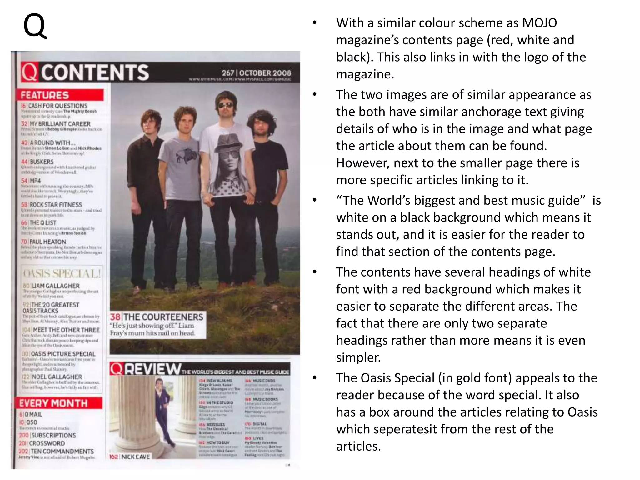 QWith a similar colour scheme as MOJO magazine’s contents page (red, white and black). This also links in with the logo of the magazine. The two images are of similar appearance as the both have similar anchorage text giving details of who is in the image and what page the article about them can be found. However, next to the smaller page there is more specific articles linking to it.“The World’s biggest and best music guide”  is white on a black background which means it stands out, and it is easier for the reader to find that section of the contents page.The contents have several headings of white font with a red background which makes it easier to separate the different areas. The fact that there are only two separate headings rather than more means it is even simpler. The Oasis Special (in gold font) appeals to the reader because of the word special. It also has a box around the articles relating to Oasis which seperatesit from the rest of the articles.