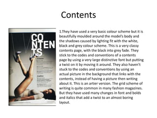 Contents 1.They have used a very basic colour scheme but it is beautifully moulded around the model’s body and the shadows caused by lighting fit with the white, black and grey colour scheme. This is a very classy contents page, with the black into grey fade. They stick to the codes and conventions of a contents page by using a very large distinctive font but putting a twist on it by moving it around. They also haven’t stuck to the codes and conventions by using an actual picture in the background that links with the contents, instead of having a picture then writing about it. This is an artier version. The grid scheme of writing is quite common in many fashion magazines. But they have used many changes in font and bolds and italics that add a twist to an almost boring layout. 