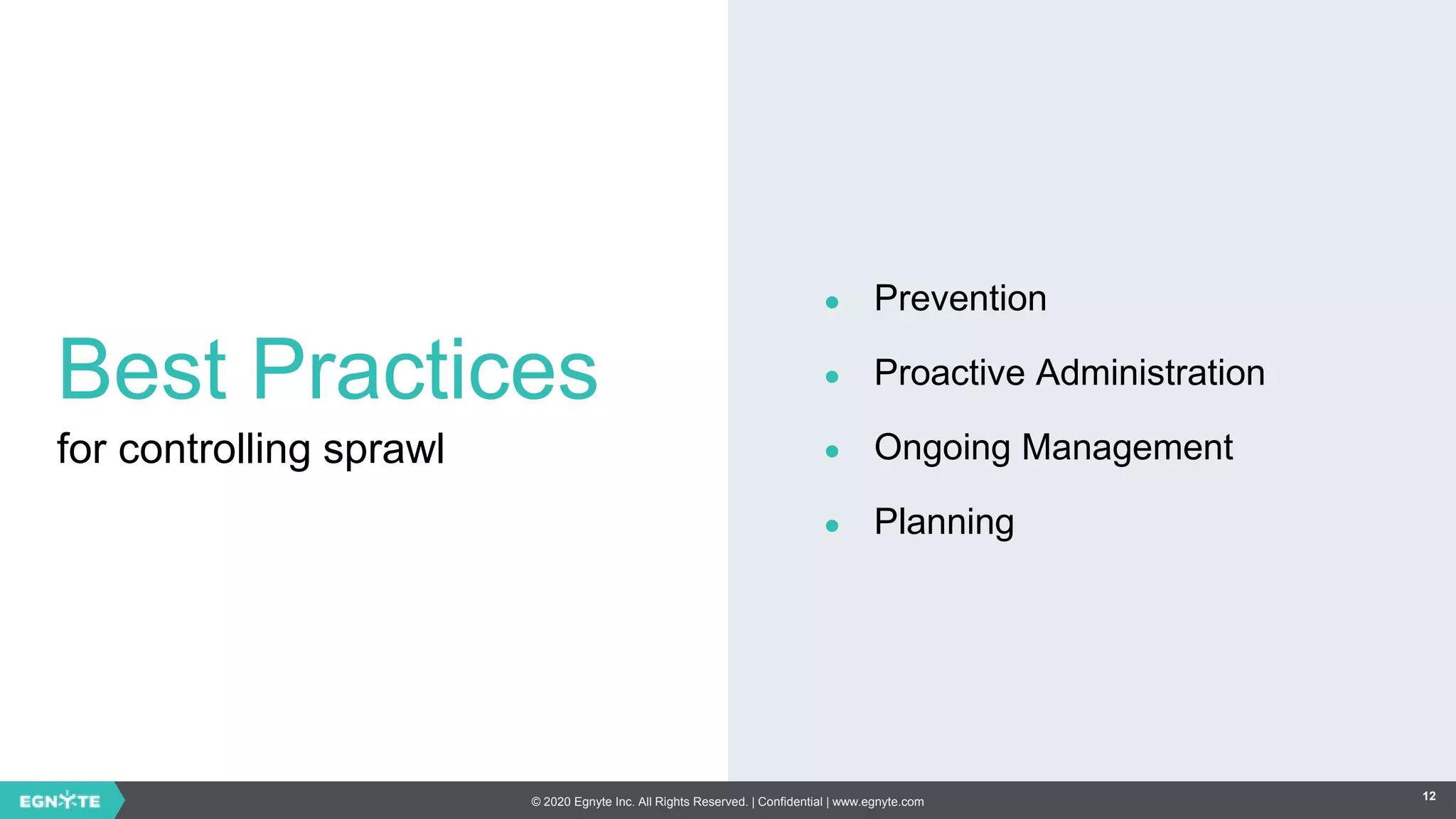 © 2020 Egnyte Inc. All Rights Reserved. | Confidential | www.egnyte.com 12
Best Practices
for controlling sprawl
● Prevention
● Proactive Administration
● Ongoing Management
● Planning
 