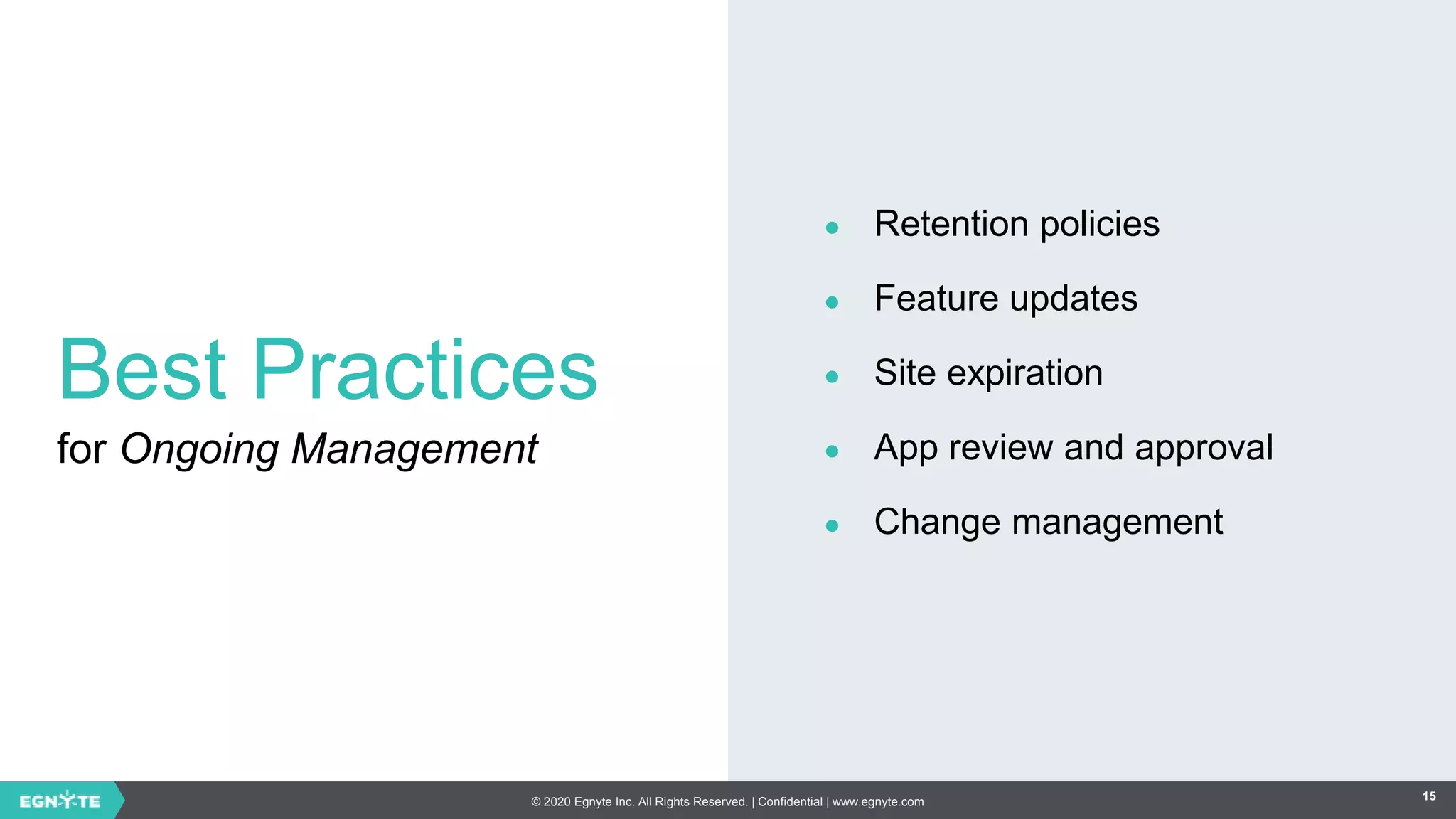 © 2020 Egnyte Inc. All Rights Reserved. | Confidential | www.egnyte.com 15
Best Practices
for Ongoing Management
● Retention policies
● Feature updates
● Site expiration
● App review and approval
● Change management
 