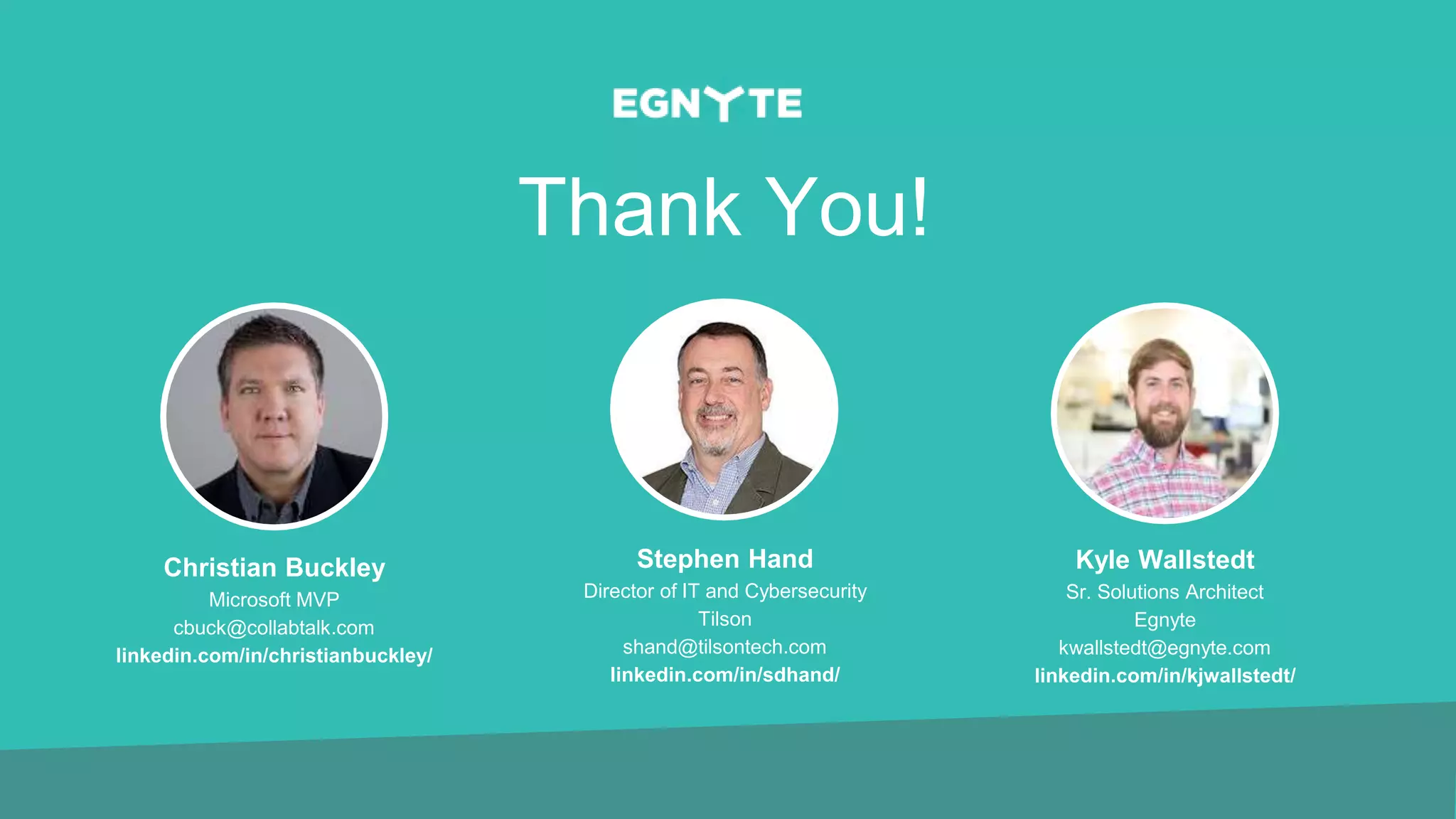 Thank You!
Christian Buckley
Microsoft MVP
cbuck@collabtalk.com
linkedin.com/in/christianbuckley/
Stephen Hand
Director of IT and Cybersecurity
Tilson
shand@tilsontech.com
linkedin.com/in/sdhand/
Kyle Wallstedt
Sr. Solutions Architect
Egnyte
kwallstedt@egnyte.com
linkedin.com/in/kjwallstedt/
 