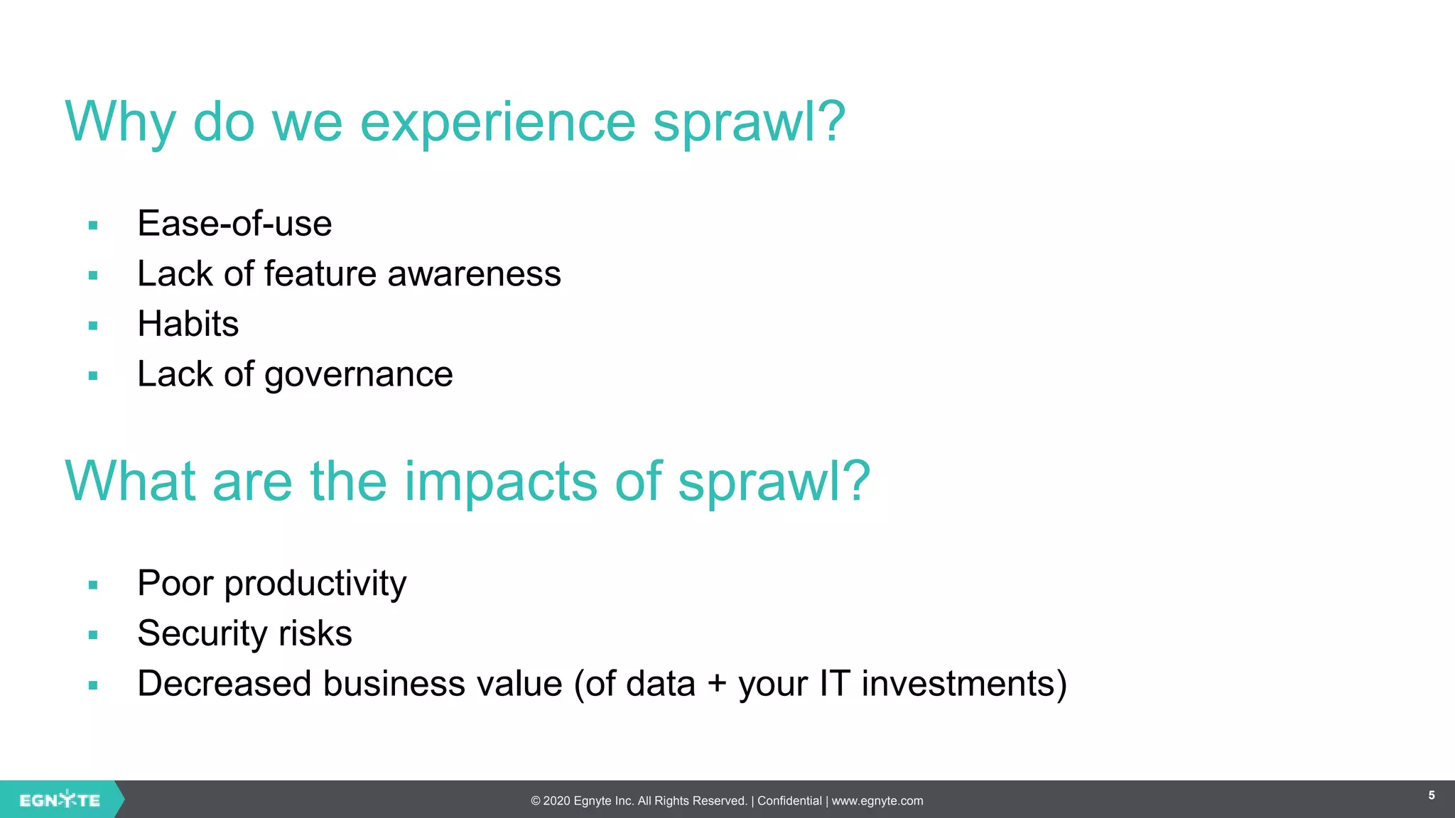 © 2020 Egnyte Inc. All Rights Reserved. | Confidential | www.egnyte.com 5
Why do we experience sprawl?
 Ease-of-use
 Lack of feature awareness
 Habits
 Lack of governance
What are the impacts of sprawl?
 Poor productivity
 Security risks
 Decreased business value (of data + your IT investments)
 