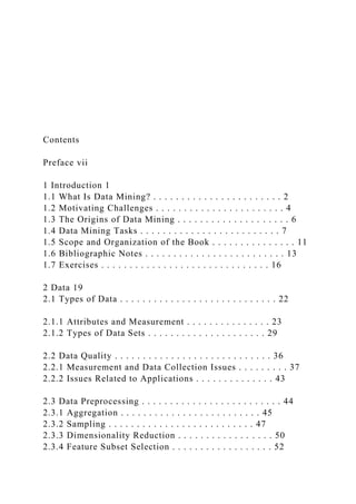 Contents
Preface vii
1 Introduction 1
1.1 What Is Data Mining? . . . . . . . . . . . . . . . . . . . . . . . 2
1.2 Motivating Challenges . . . . . . . . . . . . . . . . . . . . . . . 4
1.3 The Origins of Data Mining . . . . . . . . . . . . . . . . . . . . 6
1.4 Data Mining Tasks . . . . . . . . . . . . . . . . . . . . . . . . . 7
1.5 Scope and Organization of the Book . . . . . . . . . . . . . . . 11
1.6 Bibliographic Notes . . . . . . . . . . . . . . . . . . . . . . . . . 13
1.7 Exercises . . . . . . . . . . . . . . . . . . . . . . . . . . . . . . 16
2 Data 19
2.1 Types of Data . . . . . . . . . . . . . . . . . . . . . . . . . . . . 22
2.1.1 Attributes and Measurement . . . . . . . . . . . . . . . 23
2.1.2 Types of Data Sets . . . . . . . . . . . . . . . . . . . . . 29
2.2 Data Quality . . . . . . . . . . . . . . . . . . . . . . . . . . . . 36
2.2.1 Measurement and Data Collection Issues . . . . . . . . . 37
2.2.2 Issues Related to Applications . . . . . . . . . . . . . . 43
2.3 Data Preprocessing . . . . . . . . . . . . . . . . . . . . . . . . . 44
2.3.1 Aggregation . . . . . . . . . . . . . . . . . . . . . . . . . 45
2.3.2 Sampling . . . . . . . . . . . . . . . . . . . . . . . . . . 47
2.3.3 Dimensionality Reduction . . . . . . . . . . . . . . . . . 50
2.3.4 Feature Subset Selection . . . . . . . . . . . . . . . . . . 52
 