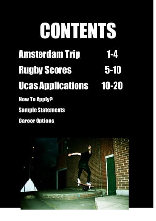 CONTENTS<br />Amsterdam Trip                1-4<br />Rugby Scores                    5-10<br />Ucas Applications        10-20<br />How To Apply?<br />Sample Statements<br />Career Options<br />9525047815500<br />