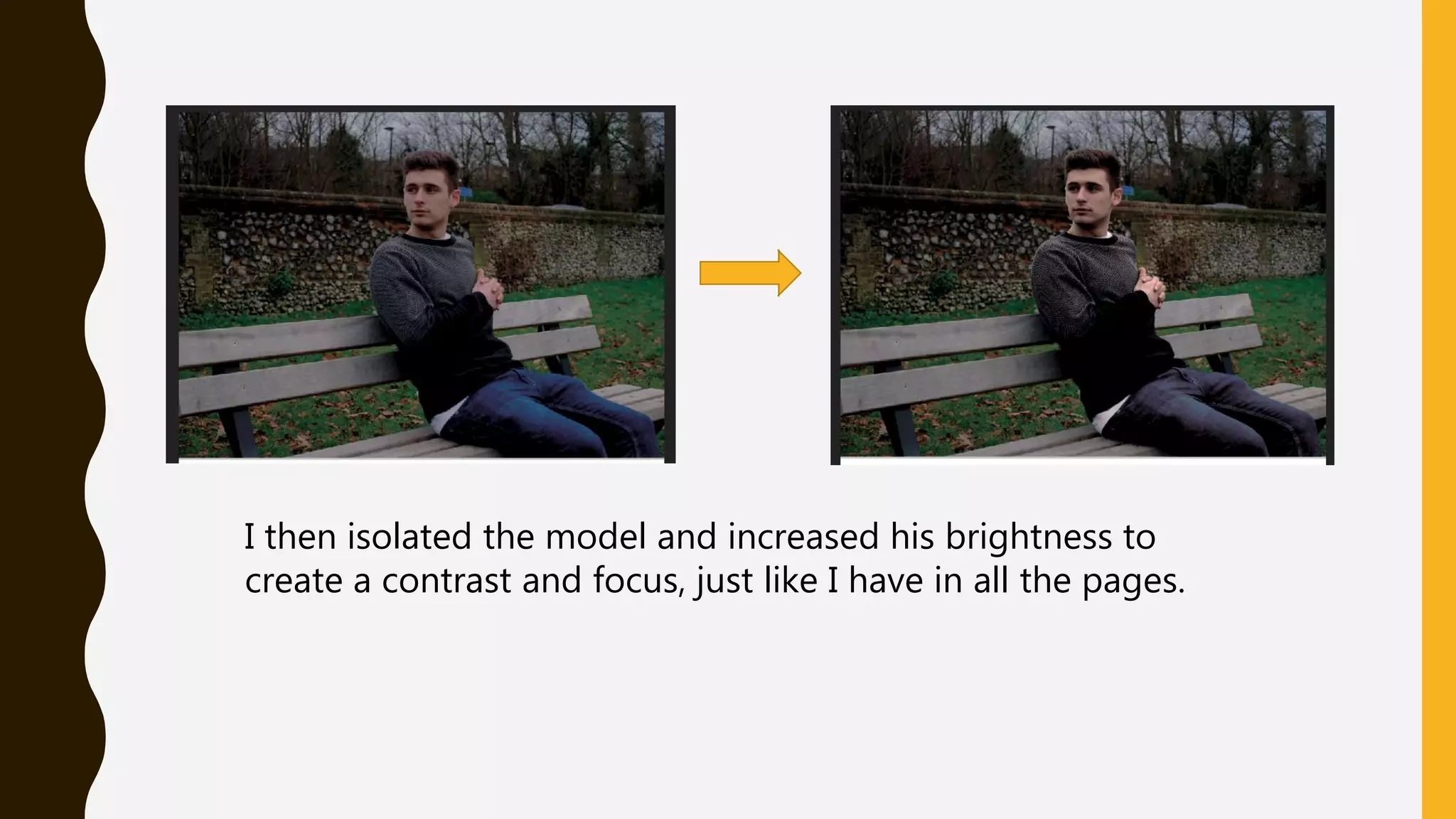 I then isolated the model and increased his brightness to
create a contrast and focus, just like I have in all the pages.