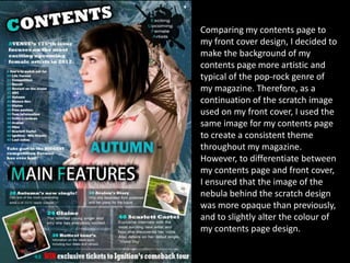 Comparing my contents page to
my front cover design, I decided to
make the background of my
contents page more artistic and
typical of the pop-rock genre of
my magazine. Therefore, as a
continuation of the scratch image
used on my front cover, I used the
same image for my contents page
to create a consistent theme
throughout my magazine.
However, to differentiate between
my contents page and front cover,
I ensured that the image of the
nebula behind the scratch design
was more opaque than previously,
and to slightly alter the colour of
my contents page design.
 