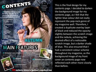 This is the final design for my
contents page. I decided to darken
the background image for my
contents page, as I felt that the
lighter blue colour did not really
represent the pop-rock genre of
my magazine well. Therefore, I
created a duplicate overlay layer
of black and reduced the opacity
slightly between the scratch image
and the nebula, achieving the
desired effect of a noticeable
scratch image, but a darker shade
of blue. This also ensured that I
had a consistent colour scheme
throughout my magazine, as the
background image of my front
cover an contents page now
reflected each other more closely
than before.
 
