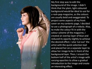 My first step was to edit the
background of the image. I didn’t
think that the plain, light coloured
background would be ideal to use for
a rock-pop magazine, as the colours
are usually bold and exaggerated. To
project some aspects of my front
cover on my contents page, I decided
to use a photograph of a nebula. Also,
to make the colour fit in with the
colour scheme of the magazine, I
created an overlay layer of blue and
reduced its opacity slightly to achieve
the desired effect. I also ‘cut out’ the
artist with the quick-selection tool
and placed her on a separate layer to
allow her image to be in front of the
background layer. Then, I erased the
bottom half of the artist’s image with
varying opacities to allow a gradual
introduction to the image and create
an interesting effect.
 