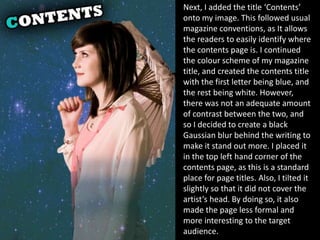 Next, I added the title ‘Contents’
onto my image. This followed usual
magazine conventions, as It allows
the readers to easily identify where
the contents page is. I continued
the colour scheme of my magazine
title, and created the contents title
with the first letter being blue, and
the rest being white. However,
there was not an adequate amount
of contrast between the two, and
so I decided to create a black
Gaussian blur behind the writing to
make it stand out more. I placed it
in the top left hand corner of the
contents page, as this is a standard
place for page titles. Also, I tilted it
slightly so that it did not cover the
artist’s head. By doing so, it also
made the page less formal and
more interesting to the target
audience.
 