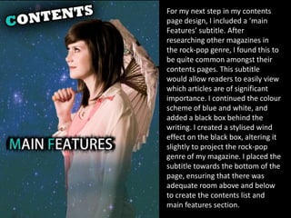 For my next step in my contents
page design, I included a ‘main
Features’ subtitle. After
researching other magazines in
the rock-pop genre, I found this to
be quite common amongst their
contents pages. This subtitle
would allow readers to easily view
which articles are of significant
importance. I continued the colour
scheme of blue and white, and
added a black box behind the
writing. I created a stylised wind
effect on the black box, altering it
slightly to project the rock-pop
genre of my magazine. I placed the
subtitle towards the bottom of the
page, ensuring that there was
adequate room above and below
to create the contents list and
main features section.
 